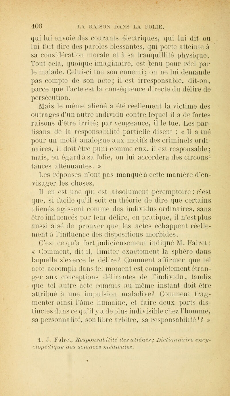 qui lui envoie des courants électriques, qui lui dit ou lui fait dire des paroles blessantes, qui porte atteinte à sa considération morale et à sa tranquillité physique. Tout cela, quoique imaginaire, est 'tenu pour réel par le malade. Celui-ci tue son ennemi; on ne lui demande pas compte de son acte; il est irresponsable, dit-on, parce que l'acte est la conséquence directe du délire de persécution. Mais le même aliéné a été réellement la victime des outrages d'un autre individu contre lequel il a de fortes raisons d'être irrité; par vengeance, il le tue. Les par- tisans de la responsabilité partielle disent : « 11 a tué pour un motif analogue aux motifs des criminels ordi- naires, il doit être puni comme eux, il est responsable ; mais, eu égard à sa folie, on lui accordera des circons: tances atténuantes. » Les réponses n'ont pas manqué à cette manière d'en- visager les choses. Il en est une qui est absolument péremptoire : c'est que, si facile qu'il soit en théorie de dire que certains aliénés agissent comme des individus ordinaires, sans être influencés par leur délire, en pratique, il n'est plus aussi aisé de prouver que les actes échappent réelle- ment à l'influence des dispositions morbides. C'est ce qu'a fort judicieusement indiqué M. Falret : « Gomment, dit-il, limiter exactement la sphère dans laquelle s'exerce le délire?. Comment affirmer que tel acte accompli dans tel moment est complètement étran- ger aux conceptions délirantes de l'individu, tandis que tel autre acte commis au même instant doit être attribué à une impulsion maladive? Comment frag- menter ainsi l'âme humaine, et faire deux parts dis- tinctes dans ce qu'il y a déplus indivisible chez l'homme, sa personnalité, son libre arbitre, sa responsabilité1? » 1. J. Falret, Responsabilité des aliénés ; Dictionnaire ency- clopédique des sciences ïnëdicales.