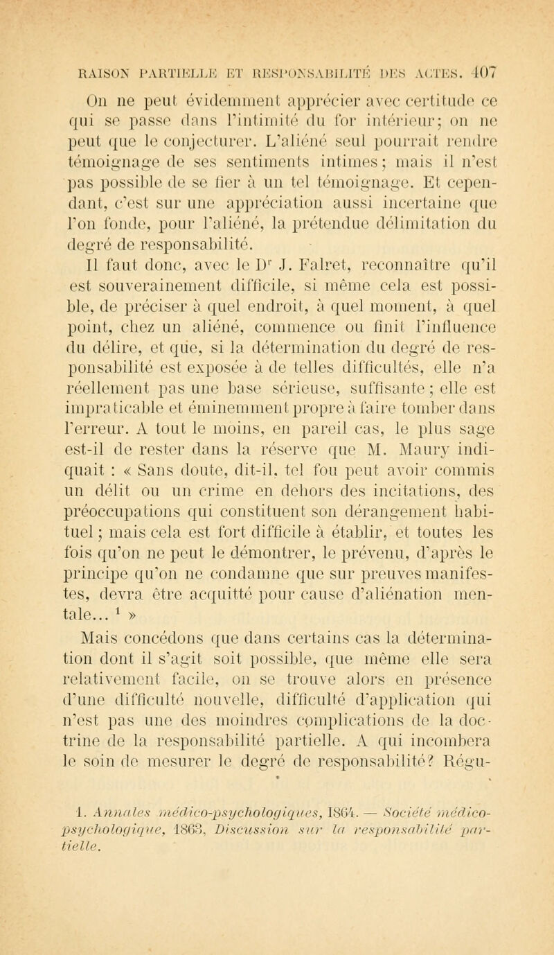 On ne peut évidemment apprécicr avec certitude ce qui se passe dans l'intimité du for intérieur; on ne peut <pie le conjecturer. L'aliéné sont pourrait rendre témoignage de ses sentiments intimes; mais il n'est pas possible de se lier à un tel témoignage. El cepen- dant, c'est sur une appréciation aussi incertaine que Ton fonde, pour l'aliéné, la prétendue délimitai ion du degré de responsabilité. Il faut donc, avec le Dr J. Falret, reconnaître qu'il est souverainement difficile, si même cela est possi- ble, de préciser à quel endroit, à quel moment, à quel point, chez un aliéné, commence ou finit l'influence du délire, et que, si la détermination du degré de res- ponsabilité est exposée à de telles difficultés, elle n'a réellement pas une base sérieuse, suffisante; elle est impraticable et éminemment propre à faire tomber dans l'erreur. A tout le moins, en pareil cas, le plus sage est-il de rester dans la réserve que M. Maury indi- quait : « Sans doute, dit-il, tel fou peut avoir commis un délit ou un crime en dehors des incitations, des préoccupations qui constituent son dérangement habi- tuel ; mais cela est fort difficile à établir, et toutes les fois qu'on ne peut le démontrer, le prévenu, d'après le principe qu'on ne condamne que sur preuves manifes- tes, devra être acquitté pour cause d'aliénation men- tale... l » Mais concédons que dans certains cas la détermina- tion dont il s'agit soit possible, que même elle sera relativement facile, on se trouve alors en présence d'une difficulté nouvelle, difficulté d'application qui n'est pas une des moindres complications de la doc- trine de la responsabilité partielle. A qui incombera le soin de mesurer le degré de responsabilité? Régu- 1. Annales médico-psychologiques, 1864.— Société médico- psychologique, 1863, Discussion sur la responsabilité par- tielle.