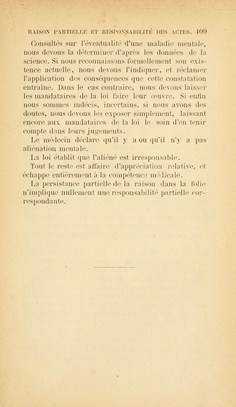 Consultés sur l'éventualité (rime maladie mentale, qous devons la déterminer d'après les données de la science. Si nous reconnaissons formellement son exis- tence actuelle, nous devons l'indiquer, et réclamer l'application des conséquences que cette constatation entraîne. Dans le cas contraire, nous devons laisser les mandataires de la loi faire leur œuvre» Si enfin nous sommes indécis, incertains, si nous avons des doutes, nous devons les exposer simplement, laissant encore aux mandataires de la loi le soin d'en tenir compte dans leurs jugements. Le médecin déclare qu'il y a ou qu'il n'y a pas aliénation mentale. La loi établit que l'aliéné est irresponsable. Tout le reste est affaire d'appréciation relative, et échappe entièrement à la compétence médicale. La persistance partielle de la raison dans la folie n'implique nullement une responsabilité partielle cor- respondante.