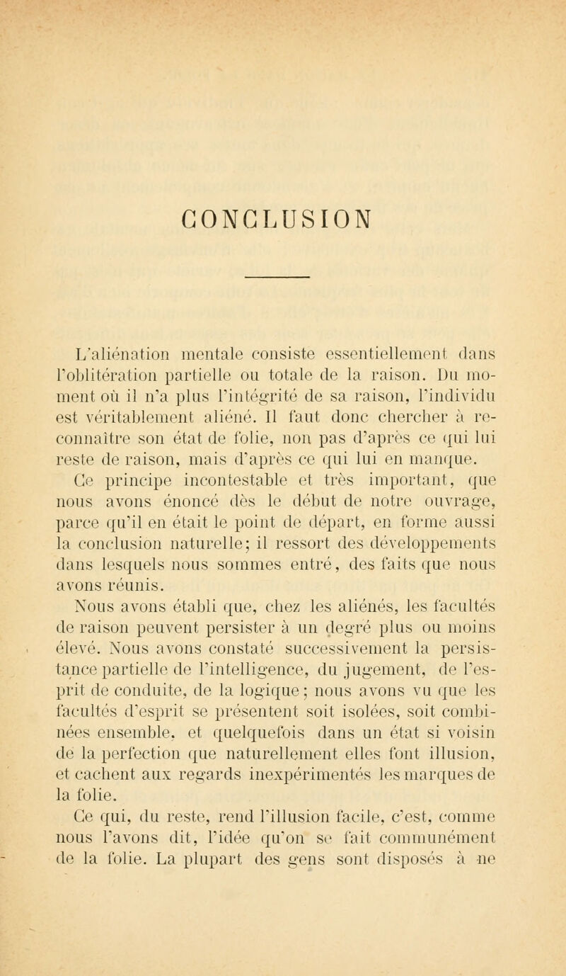CONCLUSION L'aliénation mentale consiste essentiellement dans l'oblitération partielle ou totale de la raison. Du mo- ment où il n'a plus l'intégrité de sa raison, l'individu est véritablement aliéné. Il faut donc chercher à re- connaître son état de folie, non pas d'après ce qui lui reste de raison, mais d'après ce qui lui en manque. Ce principe incontestable et très important, que nous avons énoncé dès le début de notre ouvrage, parce qu'il en était le point de départ, en forme aussi la conclusion naturelle; il ressort des développements dans lesquels nous sommes entré, des faits que nous avons réunis. Nous avons établi que, chez les aliénés, les facultés de raison peuvent persister à un degré plus ou moins élevé. Nous avons constaté successivement la persis- tance partielle de l'intelligence, du jugement, de l'es- prit de conduite, de la logique; nous avons vu que les facultés d'esprit se présentent soit isolées, soit combi- nées ensemble, et quelquefois dans un état si voisin de la perfection que naturellement elles font illusion, et cachent aux regards inexpérimentés les marques de la folie. Ce qui, du reste, rend l'illusion facile, c'est, comme nous l'avons dit, l'idée qu'on se fait communément de la folie. La plupart des gens sont disposés à ne