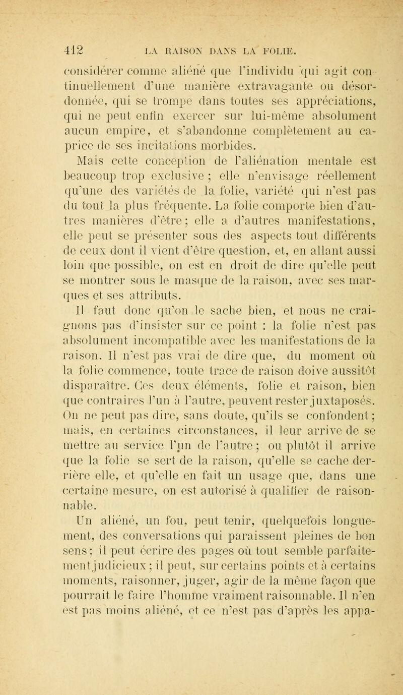 considérer comme aliéné que l'individu qui agit con tinuëllement d'une manière extravagante ou désor- donnée, qui se trompe dans toutes ses appréciations, qui ne peut enfin exercer sur lui-même absolument aucun empire, et s'abandonne complètement au ca- price de ses incitations morbides. Mais cette conception de l'aliénation mentale est beaucoup trop exclusive ; elle n'envisage réellement qu'une des variétés de la folie, variété qui n'est pas du tout la plus fréquente. La folie comporte bien d'au- tres manières d'être; elle a d'autres manifestations, elle peut se présenter sous des aspects tout différents de ceux dont il vient d'être question, et, en allant aussi loin que possible, on est en droit de dire qu'elle peut se montrer sous le masque de la raison, avec ses mar- ques et ses attributs. Il faut donc qu'on le sache bien, et nous ne crai- gnons pas d'insister sur ce point : la folie n'est pas absolument incompatible avec les manifestations de la raison. Il n'est pas vrai de dire que, du moment où la folie commence, toute trace de raison doive aussitôt disparaître. Ces deux éléments, folie et raison, bien que contraires l'un à l'autre, peuvent rester juxtaposés. ( >n ne peut pas dire, sans doute, qu'ils se confondent ; mais, en certaines circonstances, il leur arrive de se mettre au service l'un de l'autre ; ou plutôt il arrive que la folie se sert de la raison, qu'elle se cache der- rière elle, et qu'elle en fait un usage que. dans une certaine mesure, on est autorisé à qualifier de raison- nable. Un aliéné, un fou, peut tenir, quelquefois longue- ment, des conversations qui paraissent pleines de bon sens ; il peut écrire des pages où tout semble parfaite- ment judicieux; il peut, sur certains points et à certains moments, raisonner, juger, agir de la même façon que pourrait le faire l'homme vraiment raisonnable. Il n'en est pas moins aliéné, et ce n'est pas d'après les appa-