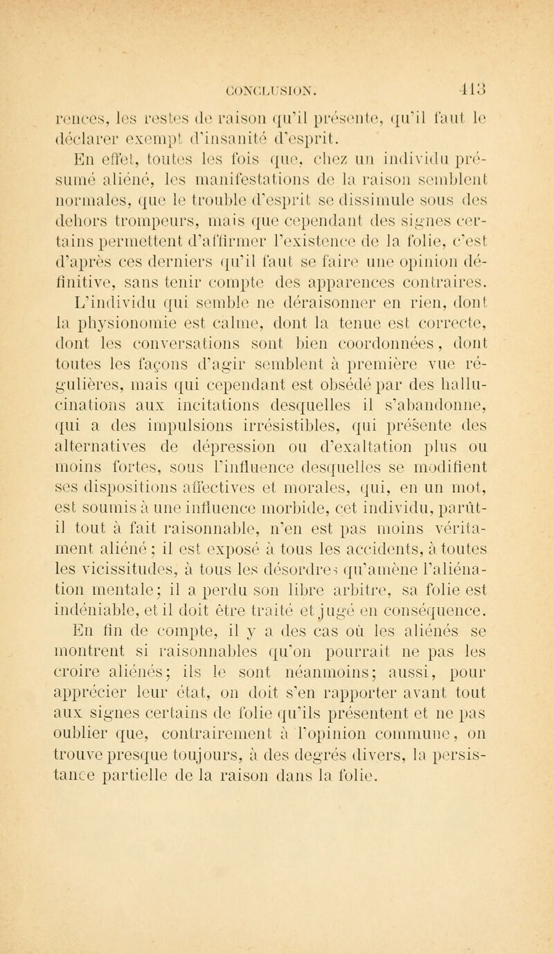 renées, les restes de raison qu'il présente, qu'il faut le déclarer exempt d'insanité d'esprit. En effet, toutes les fois que, chez un individu pré- sumé aliéné, les manifestations de la raison semblent normales, que le trouble d'esprit se dissimule sous des dehors trompeurs, mais que cependant des signes cer- tains permettent d'affirmer l'existence de la folie, c'esl d'après ces derniers qu'il faut se faire une opinion dé- finitive, sans tenir compte des apparences contraires. L'individu qui semble ne déraisonner en rien, dont la physionomie est calme, dont la tenue est correcte, dont les conversations sont bien coordonnées, dont toutes les façons d'agir semblent à première vue ré- gulières, mais qui cependant est obsédé par des hallu- cinations aux incitations desquelles il s'abandonne, qui a des impulsions irrésistibles, qui présente des alternatives de dépression ou d'exaltation plus ou moins fortes, sous l'influence desquelles se modifient ses dispositions affectives et morales, qui, en un mot, est soumis à une influence morbide, cet individu, parût- il tout à fait raisonnable, n'en est pas moins vérita- ment aliéné; il est exposé à tous les accidents, à toutes les vicissitudes, à tous les désordres qu'amène l'aliéna- tion mentale; il a perdu son libre arbitre, sa folie est indéniable, et il doit être traité et jugé en conséquence. En fin de compte, il y a des cas où les aliénés se montrent si raisonnables qu'on pourrait ne pas les croire aliénés; ils le sont néanmoins; aussi, pour apprécier leur état, on doit s'en rapporter avant tout aux signes certains de folie qu'ils présentent et ne pas oublier que, contrairement à l'opinion commune, on trouve presque toujours, à des degrés divers, la persis- tance partielle de la raison dans la folie.