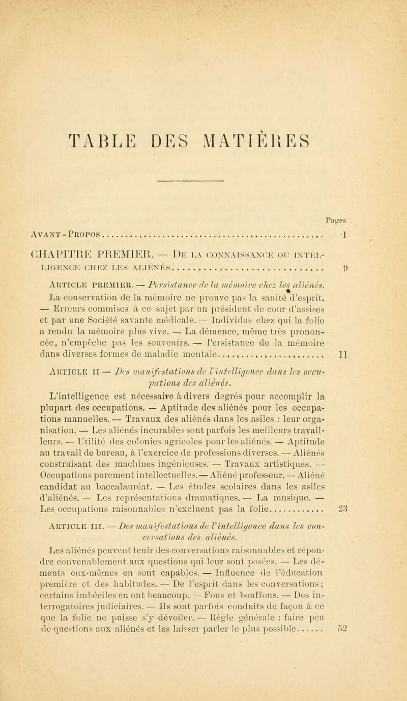 TABLE DES MATIERES Pages Avant - Propos 1 CHAPITRE PREMIER. — De la connaissance ou intel- LIGENCE CHEZ LES ALIÉNÉS <) Article premier. — Persistance de la mémoire chez les aliénés. La conservation de la mémoire ne prouve pas la sanité d'esprit. — Erreurs commises à ce sujet par un président de cour d'assises et par une Société savante médicale. — Individus chez qui la folie a rendu la mémoire plus vive. -» La démence, même très pronon- cée, n'empêche pas les souvenirs.-^ Persistance de la mémoire dans diverses formes de maladie mentale. , , ]J ARTICLE H — Des manifestations de l'intelligence dans les occu- pations des aliénés. L'intelligence est nécessaire à divers degrés pour accomplir la plupart des occupations. — Aptitude des aliénés pour les occupa- tions manuelles. — Travaux des aliénés dans les asiles : leur orga- nisation. — Les aliénés incurables sont parfois les meilleurs travail- leurs. — Utilité des colonies agricoles pour les aliénés. — Aptitude au travail de bureau, à l'exercice de professions diverses. — Aliénés construisant des machines ingénieuses. — Travaux artistiques. — Occupations purement intellectuelles. — Aliéné professeur. — Aliéné candidat au baccalauréat. — Les études scolaires dans les asiles d'aliénés.— Les représentations dramatiques.— La musique. — Les occupations raisonnables n'excluent pas la folie 23 ARTICLE III. —Des manifestations de l'intelligence dans les con- versations des aliénés. Les aliénés peuvent tenir des conversations raisonnables et répon- dre convenablement aux questions qui leur sont posées. — Les dé- ments eux-mêmes en sont capables. — Influence de l'éducation première et des habitudes. — De l'esprit dans les conversations; certains imbéciles en ont beaucoup. — Fous et bouffons. — Des in- terrogatoires judiciaires. — Ils sont parfois conduits de façon à ce que la folie ne puisse s'y dévoiler. — Règle générale : faire peu de questions aux aliénés et les laisser parler le plus possible 52