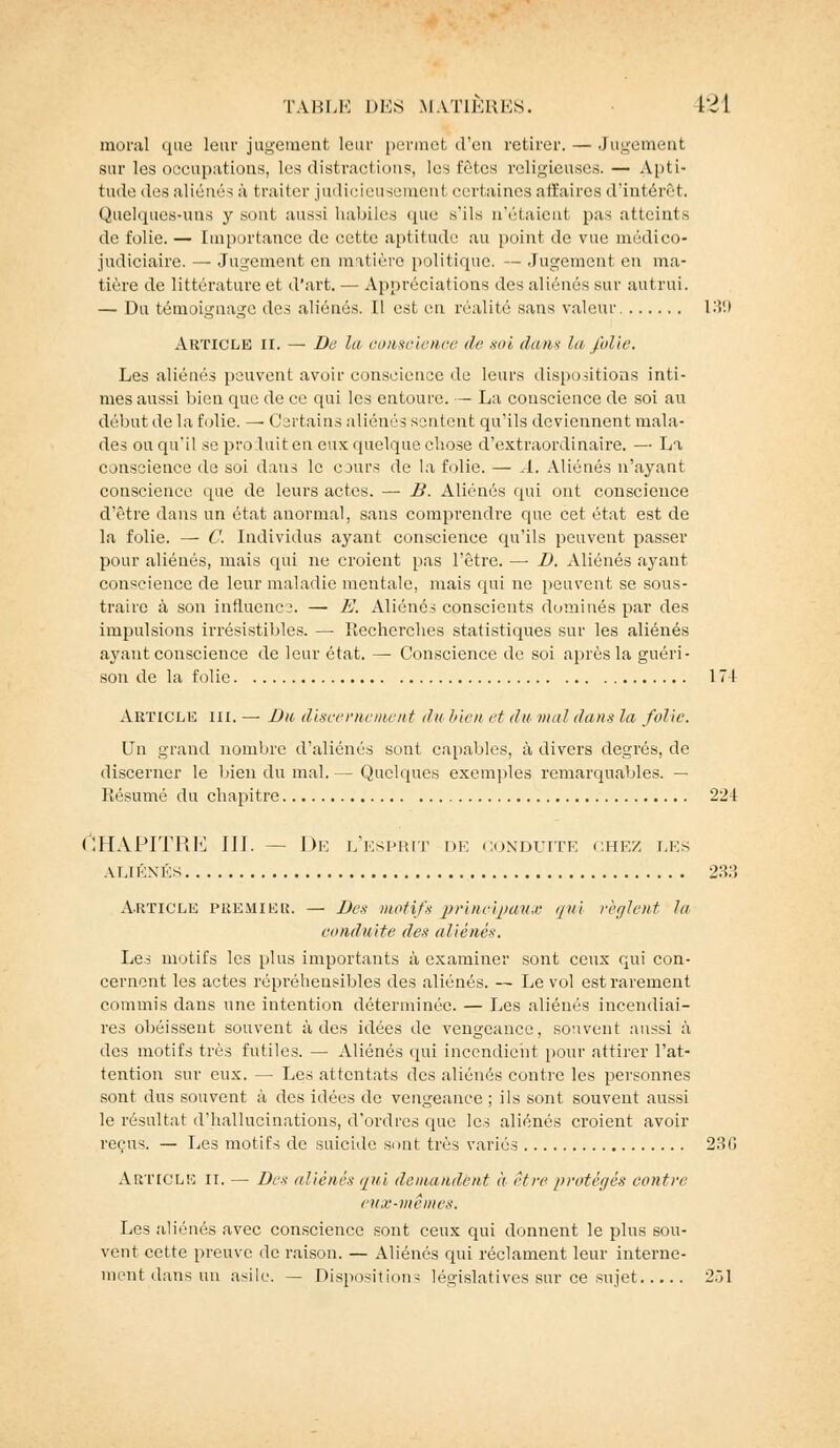 moral que leui' jugement leur permet d'en retirer. — Jugement sur les occupations, les distractions, les fêtes religieuses. — Apti- tude des aliénés à trader judicieusement certaines affaires d'intérêt. Quelques-uns y sont aussi habiles que s'ils n'étaient pas atteints de folie. — Importance de cette aptitude au point de vue médico- judiciaire. — Jugement en matière politique. — Jugement en ma- tière de littérature et d'art. — Appréciations de^ aliénés sur autrui. — Du témoignage des aliénés. Il est en réalité sans valeur 139 Article ii. — De la conscience de soi (hais la folie. Les aliénés peuvent avoir conscience de leurs dispositions inti- mes aussi bien que de ce qui les entoure. —- La conscience de soi au début de la folie. — Certains aliénés sentent qu'ils deviennent mala- des ou qu'il se proluit en eux quelque chose d'extraordinaire. — La conscience de soi dans le cours de la folie. — A. Aliénés n'ayant conscience que de leurs actes. — B. Aliénés qui ont conscience d'être dans un état anormal, sans comprendre que cet état est de la folie. — C. Individus ayant conscience qu'ils peuvent passer pour aliénés, mais qui ne croient pas l'être. — D. Aliénés ayant conscience de leur maladie mentale, mais qui ne peuvent se sous- traire à son influence. — E. Aliénés conscients dominés par des impulsions irrésistibles. — Recherches statistiques sur les aliénés ayant conscience de leur état. — Conscience de soi après la guéri- son de la folie 171 Article m. — Du discernement du Vwn et du mal dans la folie. Un grand nombre d'aliénés sont capables, à divers degrés, de discerner le bien du mal. — Quelques exemples remarquables. — Résumé du chapitre 224 Chapitre m.— de l'esprit de conduite chez t.ks ALIÉNÉS 2rS.'ï Article premier. — Des motifs principaux qui règlent la conduite des aliénés. Le? motifs les plus importants à examiner sont ceux qui con- cernent les actes rôpréhensibles des aliénés. — Le vol est rarement commis dans une intention déterminée. — Les aliénés incendiai- res obéissent souvent à des idées de vengeance, souvent aussi à des motifs très futiles. — Aliénés qui incendient pour attirer l'at- tention sur eux. — Les attentats des aliénés contre les personnes sont dus souvent à des idées de vengeance ; ils sont souvent aussi le résultat d'hallucinations, d'ordres que les aliénés croient avoir reçus. — Les motifs de suicide sont très variés 23(! Article ri. — Des aliénés qui demandent à être protégés contre eux-mêmes. Les aliénés avec conscience sont ceux qui donnent le plus sou- vent cette preuve de raison. — Aliénés qui réclament leur interne- ment dans un asile. — Dispositions législatives sur ce sujet 251