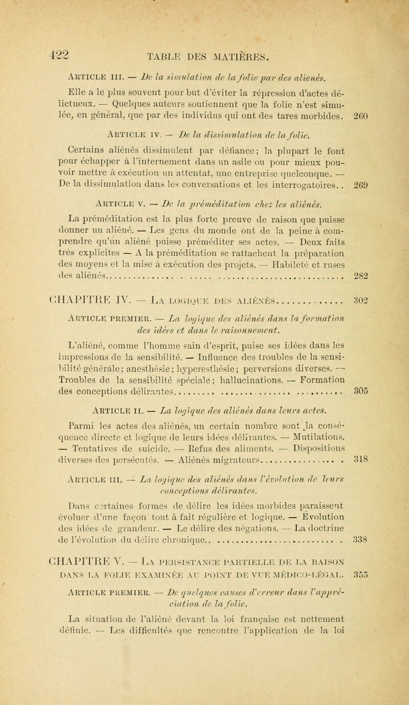 Article ni. — De la simulation de la folie par des aliénés. Elle a le plus souvent pour but d'éviter la répression d'actes dé- lictueux. — Quelques auteurs soutiennent que la folie n'est simu- lée, en général, que par des individus qui ont des tares morbides. 260 Article iv. — De la dissimulation de la folie. Certains aliénés dissimulent par défiance; la plupart le font pour échapper à l'internement dans un asile ou pour mieux pou- voir mettre à exécution un attentat, une entreprise quelconque. — De la dissimulation dans les conversations et les interrogatoires.. 2C9 Article v. — De la préméditation chez les aliénés. La préméditation est la plus forte preuve de raison que puisse donner un aliéné. — Les gens du monde ont de la peine à com- prendre qu'un aliéné puisse préméditer ses actes. — Deux faits très explicites — A la préméditation se rattachent la préparation des moyens et la mise à exécution des projets. — Habileté et ruses des aliénés 282 CHAPITRE IV. — La logique des aliénés 302 Article premier. — La logique des aliènes dans la formation des idées et dans le raisonnement. L'aliéné, comme l'homme sain d'esprit, puise ses idées dans les impressions de la sensibilité. — Influence des troubles de la sensi- bilité générale; anesthésie; hyperesthésie ; perversions diverses. — Troubles de la sensibilité spéciale; hallucinations. — Formation des conceptions délirantes 305 Article II, — La logique des aliénés dans leurs actes. Parmi les actes des aliénés, un certain nombre sont ^la consé- quence directe et logique de leurs idées délirantes. ■— Mutilations. — Tentatives de suicide. — Refus des aliments. — Dispositions diverses des persécutés. — Aliénés migrateurs 318 Article ni. — Lv logique des aliénés dans révolution de leurs conceptions délirantes. Dans csrtaines formes de délire les idées morbides paraissent évoluer d'une façon tout à fait régulière et logique.— Evolution des idées de grandeur. — Le délire des négations. — La doctrine de l'évolution du délire chronique 338 CHAPITRE V. — La persistance partielle de la raison DANS LA FOLIE EXAMINÉE AU POINT DE VUE MÉDICO-LÉGAL. 355 Article premier. — De quelques causes d'erreur dans l'appré- ciation de la folie. La situation de l'aliéné devant la loi française est nettement définie. — Les difficultés que rencontre l'application de la loi