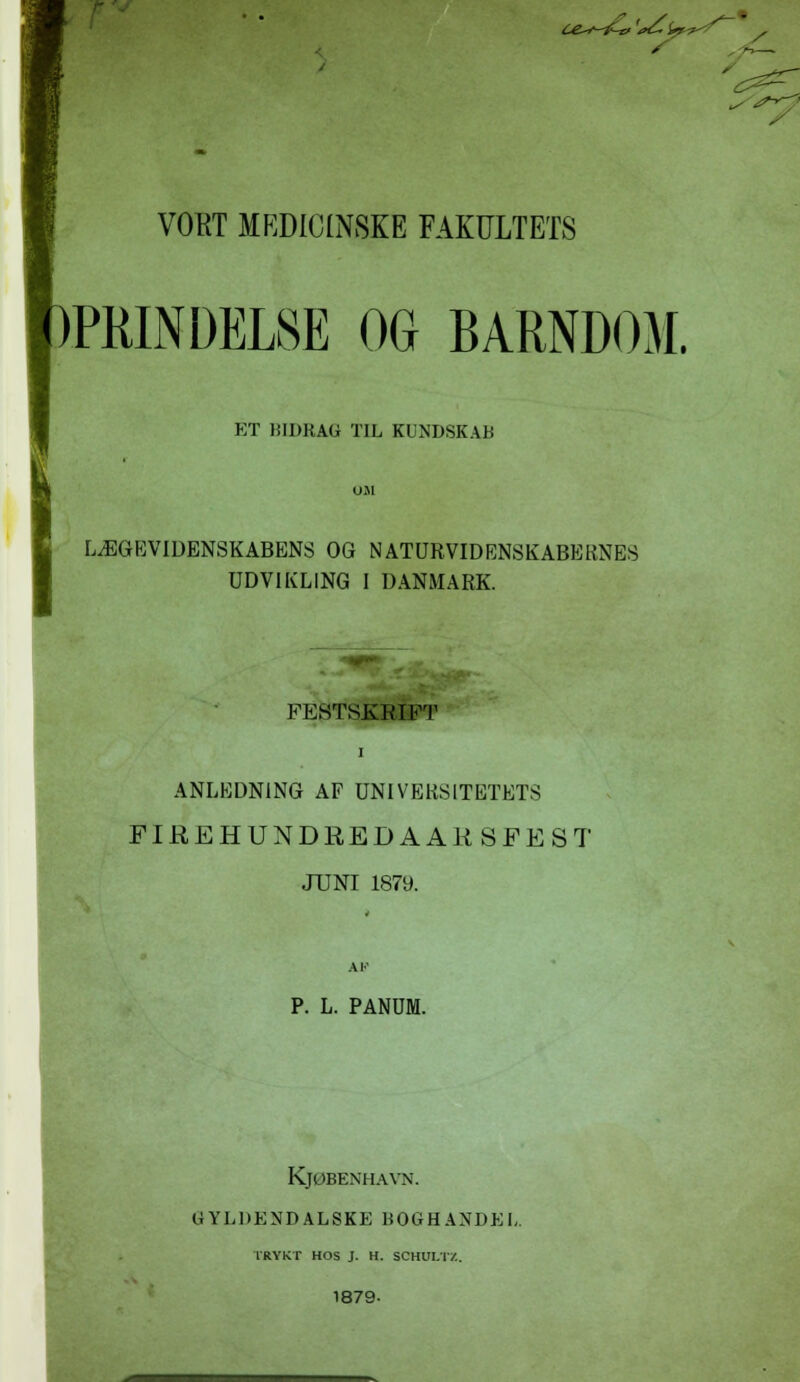 ce^-tf-ø 't>£l> S s VORT MEDICINSKE FAKULTETS »PRINDEL8E OG BARNDOM. ET BIDRAG TIL KUNDSKAB LÆGEVIDENSKABENS OG NATURVIDENSKABERNES UDVIKLING I DANMARK. FESTSKRIFT i ANLEDNING AF UNIVERSITETETS FIEEHUNDEEDAAKSFEST JUNI 1879. P. L. PANUM. KjØBENHAVN. GYLDENDALSKE BOGHANDEL. TRYKT HOS J. H. SCHULTZ. 1879-