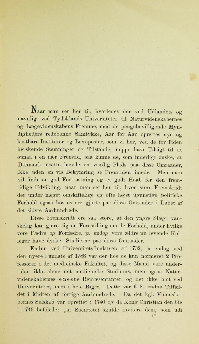 li aar man ser hen til, hvorledes der ved Udlandets oe navnlig ved Tydsklands Universiteter til Naturvidenskabernes og Lægevidenskabens Fremme, med de penge bevilligende Myn- digheders redebonne Samtykke, Aar for Aar oprettes nye og kostbare Instituter og Læreposter, som vi her, ved de for Tiden herskende Stemninger og Tilstande, neppe have Udsigt til at opnaa i en nær Fremtid, saa kunne de, som inderligt ønske, at Danmark maatte hævde en værdig Plads paa disse Omraader, ikke liden en vis Bekymring se Fremtiden imøde. Men man vil finde, en god Fortrøstning og et godt Haab for den frem- tidige Udvikling, naar man ser hen til, hvor store Fremskridt der under meget omskiftelige og ofte højst ugunstige politiske Forhold ogsaa hos os ere gjorte paa disse Omraader i Løbet af det sidste Aarhundrede. Disse Fremskridt ere saa store, at den yngre Slægt van- skelig kan gjøre sig en Forestilling om de Forhold, under hvilke vore Fædre og Forfædre, ja endog vore ældre nu levende Kol- leger have dyrket Studierne paa disse Omraader. Endnu ved Universitetsfundatsen af 1732, ja endog ved den nyere Fundats af 1788 var der hos os kun normeret 2 Pro- fessorer i det medicinske Fakultet, og disse Mænd vare under- tiden ikke alene det medicinske Studiums, men ogsaa Natur- videnskabernes eneste Repræsentanter, og det ikke blot ved Universitetet, men i hele Riget, Dette var f. E. endnu Tilfæl- det i Midten af forrige Aarhundrede. Da det kgl. Videnska- bernes Selskab var oprettet i 1740 og da Kong Christian den 6te i 1743 befalede: „at Societetet skulde invitere dem, som udi
