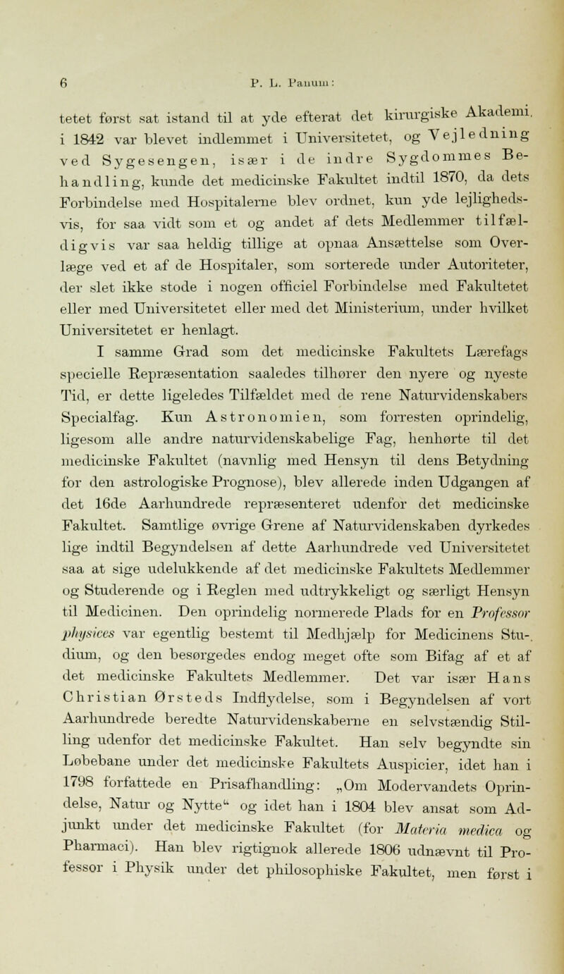 tetet først sat istand til at yde efterat det kirurgiske Akademi, i 1842 var blevet indlemmet i Universitetet, og Vejledning ved Sygesengen, især i de indre Sygdommes Be- handling, kunde det medicinske Fakultet indtil 1870, da dets O Forbindelse med Hospitalerne blev ordnet, kun yde lejligheds- vis, for saa vidt som et og andet af dets Medlemmer tilfæl- digvis var saa heldig tillige at opnaa Ansættelse som Over- læge ved et af de Hospitaler, som sorterede under Autoriteter, der slet ikke stode i nogen officiel Forbindelse med Fakultetet eller med Universitetet eller med det Ministerium, under hvilket Universitetet er henlagt. I samme Grad som det medicinske Fakultets Lærefags specielle Repræsentation saaledes tilhorer den nyere og nyeste Tid, er dette ligeledes Tilfældet med de rene Naturvidenskabers Specialfag. Kun Astronomien, som forresten oprindelig, ligesom alle andre naturvidenskabelige Fag, henhørte til det medicinske Fakultet (navnlig med Hensyn til dens Betydning for den astrologiske Prognose), blev allerede inden Udgangen af det 16de Aarhundrede repræsenteret udenfor det medicinske Fakultet. Samtlige øvrige Grene af Naturvidenskaben dyrkedes lige indtil Begyndelsen af dette Aarhundrede ved Universitetet saa at sige udelukkende af det medicinske Fakultets Medlemmer og Studerende og i Reglen med udtrykkeligt og særligt Hensyn til Medicinen. Den oprindelig normerede Plads for en Professor physices var egentlig bestemt til Medhjælp for Medicinens Stu-. diimi, og den besørgedes endog meget ofte som Bifag af et af det medicinske Fakultets Medlemmer. Det var især Hans Christian Ørsteds Indflydelse, som i Begyndelsen af vort Aarhundrede beredte Naturvidenskaberne en selvstændig Stil- ling udenfor det medicinske Fakultet. Han selv begyndte sin Løbebane under det medicinske Fakultets Auspicier, idet han i 1798 forfattede en Prisafhandling: „Om Modervandets Oprin- delse, Natur og Nytte og idet han i 1804 blev ansat som Ad- junkt under det medicinske Fakultet (for Materia medica og Pharmaci). Han blev rigtignok allerede 1806 udnævnt til Pro- fessor i Physik mider det philosophiske Fakultet, men først i