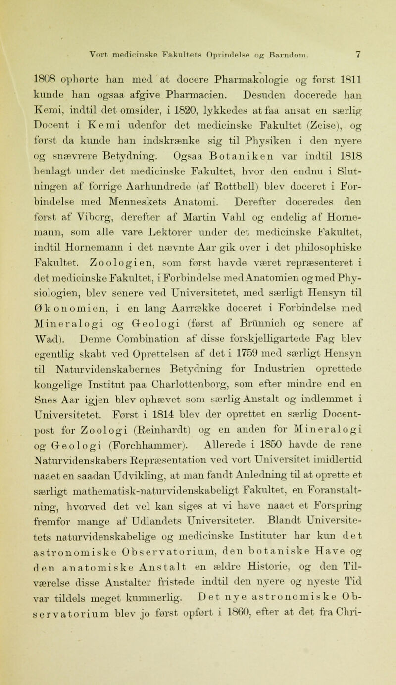 1808 ophørte han med at docere Pharmakologie og forst 1811 kunde han ogsaa afgive Pharmacien. Desuden docerede han Kemi, indtil det omsider, i 1820, lykkedes at faa ansat en særlig- Docent i Kemi udenfor det medicinske Fakultet (Zeise), og forst da kunde han indskrænke sig til Physiken i den nyere og snævrere Betydning. Ogsaa Botaniken var indtil 1818 henlagt under det medicinske Fakultet, hvor den endnu i Slut- ningen af forrige Aårhundrede (af Rotfbøll) blev doceret i For- bindelse med Menneskets Anatomi. Derefter doceredes den forst af Viborg, derefter af Martin Vahl og endelig af Horne- mann, som alle vare Lektorer under det medicinske Fakultet, indtil Hornemann i det nævnte Aar gik over i det philosophiske Fakultet. Zoologien, som forst havde været repræsenteret i det medicinske Fakultet, iForbindelse medAnatomien ogmedPhy- siologien, blev senere ved Universitetet, med særligt Hensyn til Økonomien, i en lang Aarrække doceret i Forbindelse med Mineralogi og Geologi (først af Brunnich og senere af Wad). Denne Combination af disse forskjelligartede Fag blev egentlig skabt ved Oprettelsen af det i 1759 med særligt Hensyn til Naturvidenskabernes Betydning for Industrien oprettede kongelige Institut paa Charlottenborg, som efter mindre end en Snes Aar igjen blev ophævet som særlig Anstalt og indlemmet i Universitetet, Forst i 1814 blev der oprettet en særlig Docent- post for Zoologi (Reinhardt) og en anden for Mineralogi og Geologi (Forchhammer). Allerede i 1850 havde de rene Naturvidenskabers Repræsentation ved vort Universitet imidlertid naaet en saadan Udvikling, at man fandt Anledning til at oprette et særligt mathematisk-naturvidenskabeligt Fakultet, en Foranstalt- ning, hvorved det vel kan siges at vi have naaet et Forspring- fremfor mange af Udlandets Universiteter. Blandt Universite- tets naturvidenskabelige og medicinske Instituter har kun det astronomiske Observatorium, den botaniske Have og den anatomiske Anstalt en ældre Historie, og den Til- værelse disse Anstalter fristede indtil den nyere og nyeste Tid var tildels meget kummerlig. Det nye astronomiske Ob- servatorium blev jo forst opfort i 1860, efter at det fra Chri-