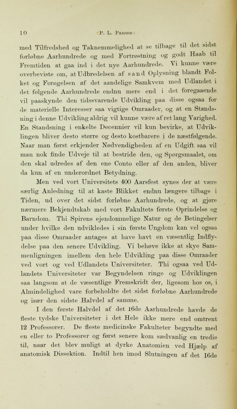 med Tilfredshed og Taknemmelighed at se tilbage til det sidst forløbne Aarhundrede og med Fortrøstning og godt Haab til Fremtiden at gaa ind i det nye Aarhundrede. Vi kunne være overbeviste om, at Udbredelsen af sand Oplysning blandt Fol- ket og Forøgelsen af det aandelige Samkvem med Udlandet i det følgende Aarhundrede endnu mere end i det foregaaende vil paaskynde den tidssvarende Udvikling paa disse ogsaa for de materielle Interesser saa vigtige Omraader, og at en Stands- ning i denne Udvikling aldrig vil kunne være afret lang Varighed. En Standsning i enkelte Decennier vil kun bevirke, at Udvik- lingen bliver desto større og desto kostbarere i de næstfølgende. Naar man først erkj ender Nødvendigheden af en Udgift saa vil man nok finde Udveje til at bestride den, og Sporgsmaalet, om den skal udredes af den ene Conto eller af den anden, bliver da kun af en underordnet Betydning. Men ved vort Universitets 400 Aarsfest synes der at være særlig Anledning til at kaste Blikket endnu længere tilbage i Tiden, ud over det sidst forløbne Aarhundrede, og at gjøre nærmere Bekjendtskab med vort Fakultets første Oprindelse og Barndom. Thi Spirens ejendommelige Natur og de Betingelser under hvilke den udvikledes i sin første Ungdom kan vel ogsaa paa disse Omraader antages at have havt en væsentlig Indfly- delse paa den senere Udvikling. Vi behøve ikke at skye Sam- menligningen imellem den hele Udvikling paa disse Omraader ved vort og ved Udlandets Universiteter. Thi ogsaa ved Ud- landets Universiteter var Begyndelsen ringe og Udviklingen saa langsom at de væsentlige Fremskridt der, ligesom hos os, i Almindelighed vare forbeholdte det sidst forløbne Aarhundrede og især den sidste Halvdel af samme. I den første Halvdel af det l6de Aarhundrede havde de fleste tydske Universiteter i det Hele ikke mere end omtrent 12 Professorer. De fleste medicinske Fakulteter begyndte med en eller to Professorer og først senere kom sædvanlig en tredie til, naar det blev muligt at dyrke Anatomien ved Hjælp af anatomisk Dissektion. Indtil hen imod Slutningen af det 16de