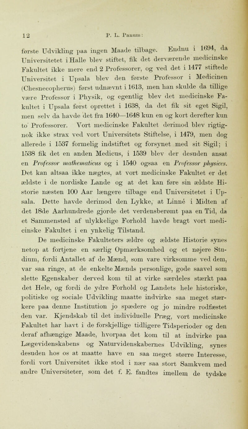 første Udvikling paa ingen Maade tilbage. Endnu i 1694, da Universitetet iHalle blev stiftet, fik det derværende medicinske Fakultet ikke mere end 2 Professorer, og ved det i 1477 stiftede Universitet i Upsala blev den første Professor i Medicinen (Chesnecopherus) først udnævnt i 1613, men ban skulde da tillige være Professor i Pbysik, og egentlig blev det medicinske Fa- kultet i Upsala forst oprettet i 1638, da det fik sit eget Sigil, men selv da bavde det fra 1640—1648 kim en og kort derefter kun to' Professorer. Vort medicinske Fakultet derimod blev rigtig- nok ikke strax ved vort Universitets Stiftelse, i 1479, men dog allerede i 1537 formelig indstiftet og forsynet med sit Sigil; i 1538 fik det en anden Medicus, i 1539 blev der desuden ansat en Professor inatliematicus og i 1540 ogsaa en Professor physices. Det kan altsaa ikke nægtes, at vort medicinske Fakultet er det ældste i de nordiske Lande og at det kan føre sin ældste Hi- storie næsten 100 Aar længere tilbage end Universitetet i Up- sala. Dette havde derimod den Lykke, at Linné i Midten af det 18de Aarhundrede gjorde det verdensberømt paa en Tid, da et Sammenstød af ulykkelige Forhold havde bragt vort medi- cinske Fakultet i en ynkelig Tilstand. De medicinske Fakulteters ældre og ældste Historie synes netop at fortjene en særlig Opmærksomhed og et nøjere Stu- dium, fordi Antallet af de Mænd, som vare virksomme ved dem, var saa ringe, at de enkelte Mænds personlige, gode saavel som slette Egenskaber derved kom til at virke særdeles stærkt paa det Hele, og fordi de ydre Forhold og Landets hele historiske, politiske og sociale Udvikling maatte indvirke saa meget stær- kere paa denne Institution jo spædere og jo mindre rodfæstet den var. Kjendskab til det individuelle Præg, vort medicinske Fakultet har havt i de forskjellige tidligere Tidsperioder og den deraf afhængige Maade, hvorpaa det kom til at indvirke paa Lægevidenskabens og Naturvidenskabernes Udvikling, synes desuden hos os at maatte have en saa meget større Interesse fordi vort Universitet ikke stod i nær saa stort Samkvem med andre Universiteter, som det f. E. fandtes imellem de tydske