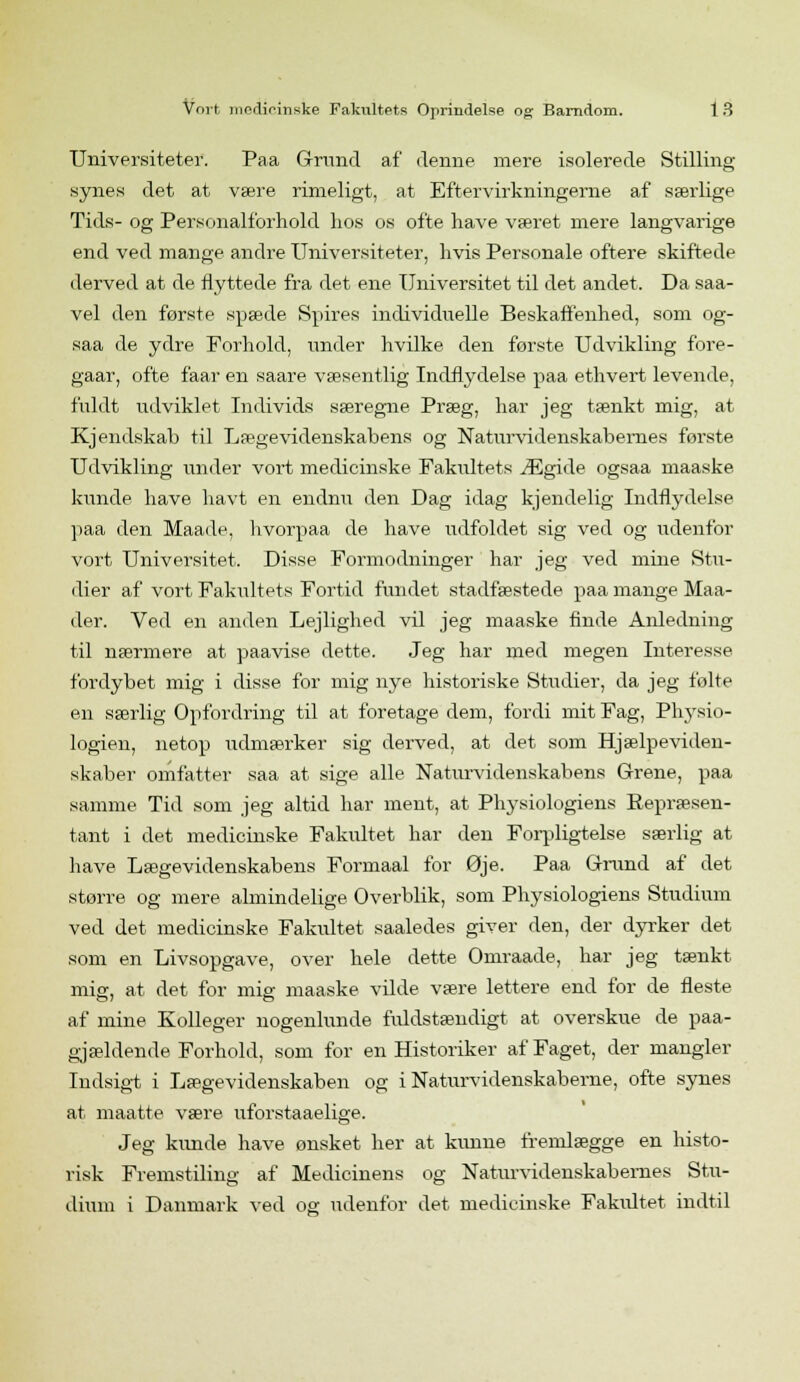 Universiteter. Paa Grund af denne mere isolerede Stilling- synes det at være rimeligt, at Eftervirkningerne af særlige Tids- og Personalforhold hos os ofte have været mere langvarige end ved mange andre Universiteter, hvis Personale oftere skiftede derved at de flyttede fra det ene Universitet til det andet. Da saa- vel den første spæde Spires individuelle Beskaffenhed, som og- saa de ydre Forhold, under hvilke den første Udvikling fore- gaar, ofte faar en saare væsentlig Indflydelse paa ethvert levende, fuldt udviklet Individs særegne Præg, har jeg tænkt mig, at Kjendskab til Lægevidenskabens og Naturvidenskabernes første Udvikling under vort medicinske Fakultets Ægide ogsaa maaske kunde have havt en endnu den Dag idag kjendelig Indflydelse paa den Maade, hvorpaa de have udfoldet sig ved og udenfor vort Universitet. Disse Formodninger har jeg ved mine Stu- dier af vort Fakultets Fortid fundet stadfæstede paa mange Maa- der. Ved en anden Lejlighed vil jeg maaske finde Anledning til nærmere at paavise dette. Jeg har med megen Interesse fordybet mig i disse for mig nye historiske Studier, da jeg følte en særlig Opfordring til at foretage dem, fordi mit Fag, Physio- logien, netop udmærker sig derved, at det som Hjælpeviden- skaber omfatter saa at sige alle Naturvidenskabens Grene, paa samme Tid som jeg altid har ment, at Physiologiens Eepræsen- tant i det medicinske Fakultet har den Forpligtelse særlig at have Lægevidenskabens Formaal for Øje. Paa Grand af det større og mere almindelige Overblik, som Physiologiens Studium ved det medicinske Fakultet saaledes giver den, der dyrker det som en Livsopgave, over hele dette Omraade, har jeg tænkt mig, at det for mig maaske vilde være lettere end for de fleste af mine Kolleger nogenlunde fuldstændigt at overskue de paa- gjældende Forhold, som for en Historiker af Faget, der mangler Indsigt i Lægevidenskaben og i Naturvidenskaberne, ofte synes at maatte være uforstaaelige. Jeg kunde have ønsket her at kunne fremlægge en histo- risk Fremstiling af Medicinens og Naturvidenskabernes Stu- dium i Danmark ved og udenfor det medicinske Fakvdtet indtil