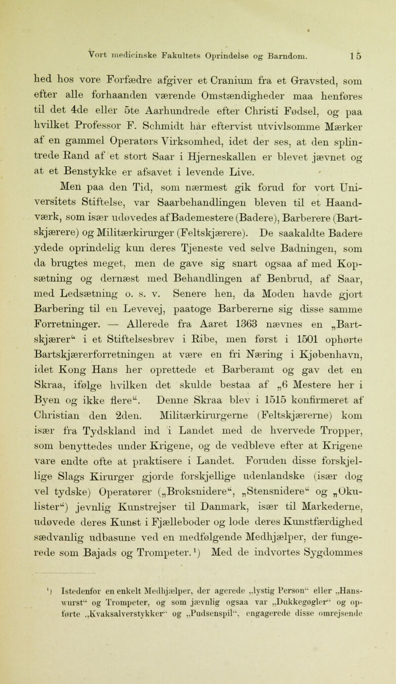 hed hos vore Forfædre afgiver et Craniuni fra et Gravsted, som efter alle forhaanden værende Omstændigheder maa henføres til det 4de eller 5te Aarhundrede efter Christi Fødsel, og paa hvilket Professor F. Schmidt hår eftervist utvivlsomme Mærker af en gammel Operatørs Virksomhed, idet der ses, at den splin- trede Kand af et stort Saar i Hjerneskallen er blevet jævnet og at et Benstykke er afsavet i levende Live. Men paa den Tid, som nærmest gik forud for vort Uni- versitets Stiftelse, var Saarbehandlingen bleven til et Haand- værk, som især udøvedes af Bademestere (Badere), Barberere (Bart- skjærere) og Militærkirurger (Feltskjærere). De saakaldte Badere ydede oprindelig kun deres Tjeneste ved selve Badningen, som da brugtes meget, men de gave sig snart ogsaa af med Kop- sætning og dernæst med Behandlingen af Benbrud, af Saar, med Ledsætning o. s. v. Senere hen, da Moden havde gjort Barbering til en Levevej, paatoge Barbererne sig disse samme Forretninger. — Allerede fra Aaret 1363 nævnes en „Bart- skjærer i et Stiftelsesbrev i Ribe, men først i 1501 ophørte Bartskjærerforretningen at være en fri Næring i Kjøbenhavn, idet Kong Hans her oprettede et Barberamt og gav det en Skraa, ifølge hvilken det skulde bestaa af „6 Mestere her i Byen og ikke flere. Denne Skraa blev i 1515 konfirmeret af Christian den 2den. Militærkirurgerne (Feltskjæreme) kom især fra Tydskland ind i Landet med de hvervede Tropper, som benyttedes under Krigene, og de vedbleve efter at Krigene vare endte ofte at praktisere i Landet. Foruden disse forskj el- lige Slags Kirurger gjorde forskjellige udenlandske (især dog vel tydske) Operatører („Broksnidere, „Stensnidere og „Uku- lister) jevnlig Kunstrejser til Danmark, især til Markederne, udøvede deres Kunst i Fjælleboder og lode deres Kivnstfærdighed sædvanlig udbasune ved en medfølgende Medhjælper, der funge- rede som Bajads og Trompeter. lj Med de indvortes Sygdommes Istedenfor en enkelt Medhjælper, der agerede ..lystig Person eller „Hans- wurst og Trompeter, og som jævnlig ogsaa var ..Dnkkegoglei- og op- førte .,Kvaksalverstykker og „Pudsenspil. engagerede disse omrejsende