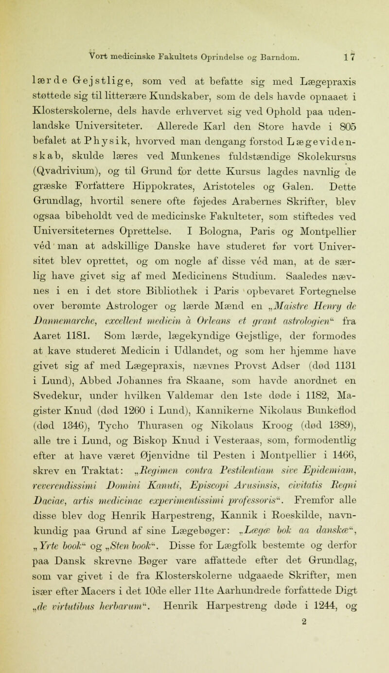 lærde Gejstlige, som ved at befatte sig med Lægepraxis støttede sig til litterære Kundskaber, som de dels havde opnaaet i Klosterskolerne, dels havde erhvervet sig ved Ophold paa uden- landske Universiteter. Allerede Karl den Store havde i 805 befalet atPhysik, hvorved man dengang forstod Lægeviden- skab, skulde læres ved Munkenes fuldstændige Skolekursus (Qvadrivmm), og til Grand for dette Kursus lagdes navnlig de græske Forfattere Hippokrates, Aristoteles og Galen. Dette Grundlag, hvortil senere ofte føjedes Arabernes Skrifter, blev ogsaa bibeholdt ved de medicinske Fakulteter, som stiftedes ved Universiteternes Oprettelse. I Bologna, Paris og Montpellier véd • man at adskillige Danske have studeret før vort Univer- sitet blev oprettet, og om nogle af disse véd man, at de sær- lig have givet sig af med Medicinens Studium. Saaledes næv- nes i en i det store Bibliothek i Paris opbevaret Fortegnelse over berømte Astrologer og lærde Mænd en „Maistre Henry de Dannemarchc, excellent medicin å Orleans et grant astrologien fra Aaret 1181. Som lærde, lægekyndige Gejstlige, der formodes at kave studeret Medicin i Udlandet, og som her hjemme have givet sig af med Lægepraxis, nævnes Provst Adser (død 1131 i Lund), Abbed Johannes fra Skaane, som havde anordnet en Svedekur, under hvilken Valdemar den 1ste døde i 1182, Ma- gister Knud (dod 1260 i Lund), Kannikerne Nikolaus Bunkeilod (død 1346), Tycho Thurasen og Nikolaus Kroog (dod 1389), alle tre i Lund, og Biskop Knud i Vesteraas, som, formodentlig efter at have været Øjenvidne til Pesten i Montpellier i 1466, skrev en Traktat: „Regimen contra Pestilentiam sire Epidemiam, revcrendissimi Domini Kanuti, Episcopi Arusinsis, civitatis Regni Daciae, årtis medie inac expcrimentissimi professor is. Fremfor alle disse blev dog Henrik Harpestreng, Kannik i Eoeskilde, navn- kundig paa Grund af sine Lægebøger: ..Lægcc bok aa danskce, „Yrtc book og „Sten book. Disse for Lægfolk bestemte og derfor paa Dansk skrevne Bøger vare affattede efter det Grandlag, som var givet i de fra Klosterskolerne udgaaede Skrifter, men især efter Macers i det 10de eller Ilte Aarkundrede forfattede Digt „de cirtidilms herhar am. Henrik Harpestreng dode i 1244, og 2