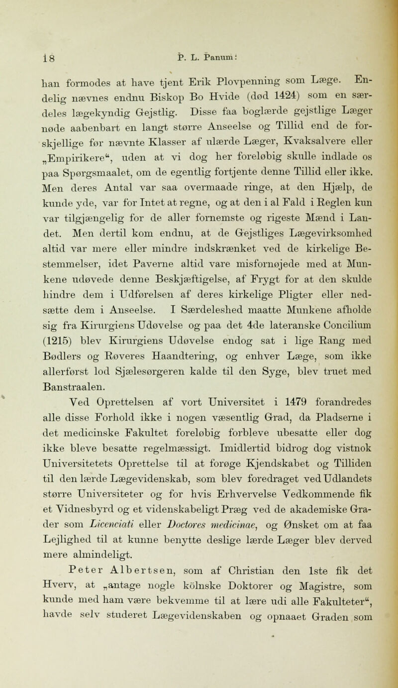 han formodes at have tjent Erik Plovpenning som Læge. En- delig nævnes endnu Biskop Bo Hvide (død 1424) som en sær- deles lægekyndig Gejstlig. Disse faa boglærde gejstlige Læger nøde aabenbart en langt større Anseelse og Tillid end de for- skjellige før nævnte Klasser af ulærde Læger, Kvaksalvere eller „Empirikere, uden at vi dog her foreløbig skulle indlade os paa Spørgsmaalet, om de egentlig fortjente denne Tillid eller ikke. Men deres Antal var saa overmaade ringe, at den Hjælp, de kunde yde, var for Intet at regne, og at den i al Fald i Beglen kun var tilgjængelig for de alier fornemste og rigeste Mænd i Lan- det. Men dertil kom endnu, at de Gejstliges Lægevirksomhed altid var mere eller mindre indskrænket ved de kirkelige Be- stemmelser, idet Paverne altid vare misfornøjede med at Mun- kene udøvede denne Beskjæftigelse, af Frygt for at den skulde hindre dem i Udførelsen af deres kirkelige Pligter eller ned- sætte dem i Anseelse. I Særdeleshed maatte Munkene afholde sig fra Kirurgiens Udøvelse og paa det 4de lateranske Concilium (1215) blev Kirurgiens Udøvelse endog sat i lige Bang med Bødlers og Bøveres Haandtering, og enhver Læge, som ikke allerførst lod Sjælesørgeren kalde til den Syge, blev truet med Banstraalen. Ved Oprettelsen af vort Universitet i 1479 forandredes alle disse Forhold ikke i nogen væsentlig Grad, da Pladserne i det medicinske Fakultet foreløbig forbjeve ubesatte eller dog ikke bleve besatte regelmæssigt. Imidlertid bidrog dog vistnok Universitetets Oprettelse til at forøge Kjendskabet og Tilliden til den lærde Lægevidenskab, som blev foredraget ved Udlandets større Universiteter og for hvis Erhvervelse Vedkommende fik et Vidnesbyrd og et videnskabeligt Præg ved de akademiske Gra- der som Licenciati eller Doctores mcdicinae, og Ønsket om at faa Lejlighed til at kunne benytte deslige lærde Læger blev derved mere almindeligt. Peter Albertsen, som af Christian den 1ste fik det Hverv, at „antage nogle kolnske Doktorer og Magistre, som kunde med ham være bekvemme til at lære udi alle Fakulteter, havde selv studeret Lægevidenskaben og opnaaet Graden som