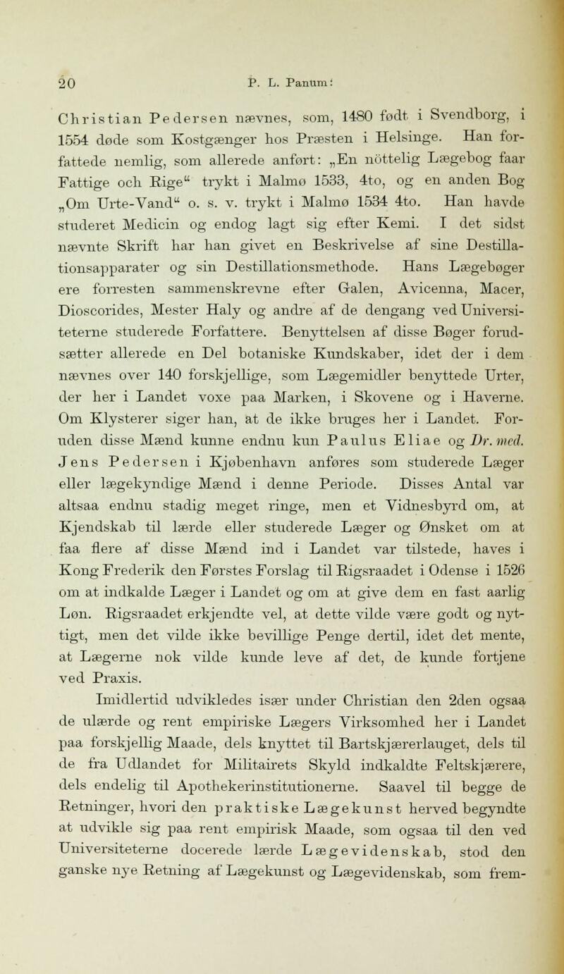 Christian Pedersen nævnes, som, 1480 født i Svendborg, i 1554 døde som Kostgænger hos Præsten i Helsinge. Han for- fattede nemlig, som allerede anført: „En nottelig Lægebog faar Fattige och Rige trykt i Malmø 1533, 4to, og en anden Bog „Om Urte-Vand o. s. v. trykt i Malmø 1534 4to. Han havde studeret Medicin og endog lagt sig efter Kemi. I det sidst nævnte Skrift har han givet en Beskrivelse af sine Destilla- tionsapparater og sin Destillationsmethode. Hans Lægebøger ere forresten sammenskrevne efter Galen, Avicenna, Macer, Dioscorides, Mester Haly og andre af de dengang ved Universi- teterne staderede Forfattere. Benyttelsen af disse Bøger forud- sætter allerede en Del botaniske Kundskaber, idet der i dem nævnes over 140 forskjellige, som Lægemidler benyttede Urter, der her i Landet voxe paa Marken, i Skovene og i Haverne. Om Klysterer siger han, at de ikke bruges her i Landet. For- uden disse Mænd kunne endnu kun Paulus Eliae og Dr. med. Jens Pedersen i Kjøbenhavn anføres som studerede Læger eller lægekyndige Mænd i denne Periode. Disses Antal var altsaa endnu stadig meget ringe, men et Vidnesbyrd om, at Kjendskab til lærde eller studerede Læger og Ønsket om at faa flere af disse Mænd ind i Landet var tilstede, haves i Kong Frederik den Førstes Forslag til Bigsraadet i Odense i 1526 om at indkalde Læger i Landet og om at give dem en fast aarlig Lon. Bigsraadet erkjendte vel, at dette vilde være godt og nyt- tigt, men det vilde ikke bevillige Penge dertil, idet det mente, at Lægerne nok vilde kunde leve af det, de kunde fortjene ved Praxis. Imidlertid udvikledes især under Christian den 2den ogsaa de ulærde og rent empiriske Lægers Virksomhed her i Landet paa forskjellig Maade, dels knyttet til Bartskjærerlauget, dels til de fra Udlandet for Militairets Skyld indkaldte Feltskjærere, dels endelig til Apothekerinstitutionerne. Saavel til begge de Retninger, hvori den praktiske Lægekunst herved begyndte at udvikle sig paa rent empirisk Maade, som ogsaa til den ved Universiteterne docerede lærde Lægevidenskab, stod den ganske nye Retning af Lægekunst og Lægevidenskab, som frem-