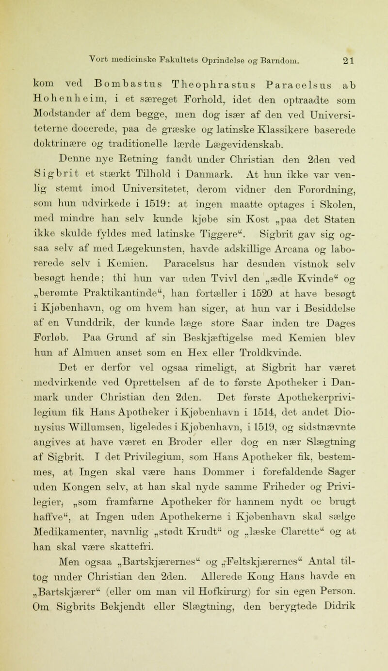 kom ved Bombastus Theophrastus Paracelsus ab Hohenheim, i et særeget Forhold, idet den optraadte som Modstander af dem begge, men dog især af den ved Universi- teterne docerede, paa de græske og latinske Klassikere baserede doktrinære og traditionelle lærde Lægevidenskab. Denne nye Retning fandt under Christian den 2den ved Sigbrit et stærkt Tilhold i Danmark. At hun ikke var ven- lig stemt imod Universitetet, derom vidner den Forordning, som hun udvirkede i 1519: at ingen maatte optages i Skolen, med mindre han selv kunde kjøbe sin Kost „paa det Staten ikke skulde fyldes med latinske Tiggere. Sigbrit gav sig og- saa selv af med Lægekunsten, havde adskillige Arcana og labo- rerede selv i Kemien. Paracelsus har desuden vistnok selv besøgt hende; thi hun var uden Tvivl den „ædle Kvinde og „berømte Praktikantinde, han fortæller i 1520 at have besøgt i Kjøbenbavn, og om hvem han siger, at hun var i Besiddelse af en Vunddrik, der kunde læge store Saar inden tre Dages Forlob. Paa Grund af sin Beskjæftigelse med Kemien blev hun af Almuen anset som en Hex eller Troldkvinde. Det er derfor vel ogsaa rimeligt, at Sigbrit har været medvirkende ved Oprettelsen af de to første Apotheker i Dan- mark under Christian den 2den. Det første Apothekerprivi- legium fik Haus Apotheker i Kjøbenbavn i 1514, det andet Dio- nysius Willumsen, ligeledes i Kjobenhavn, i 1519, og sidstnævnte angives at have været en Broder eller dog en nær Slægtning af Sigbrit. I det Privilegium, som Hans Apotheker fik, bestem- mes, at Ingen skal være hans Dommer i forefaldende Sager uden Kongen selv, at han skal nyde samme Friheder og Privi- legier^ „som framfarne Apotheker for hannem nydt oc brugt haffve, at Ingen uden Apothekerne i Kjøbenbavn skal sælge Medikamenter, navnlig „stødt Krudt og „læske Clarette og at han skal være skattefri. Men ogsaa „Bartskjærernes og „Feltskjærernes Antal til- tog under Christian den 2den. Allerede Kong Hans havde en „Bartskjærer (eller om man vil Hofkirurg) for sin egen Person. Om Sigbrits Bekjendt eller Slægtning, den berygtede Didrik