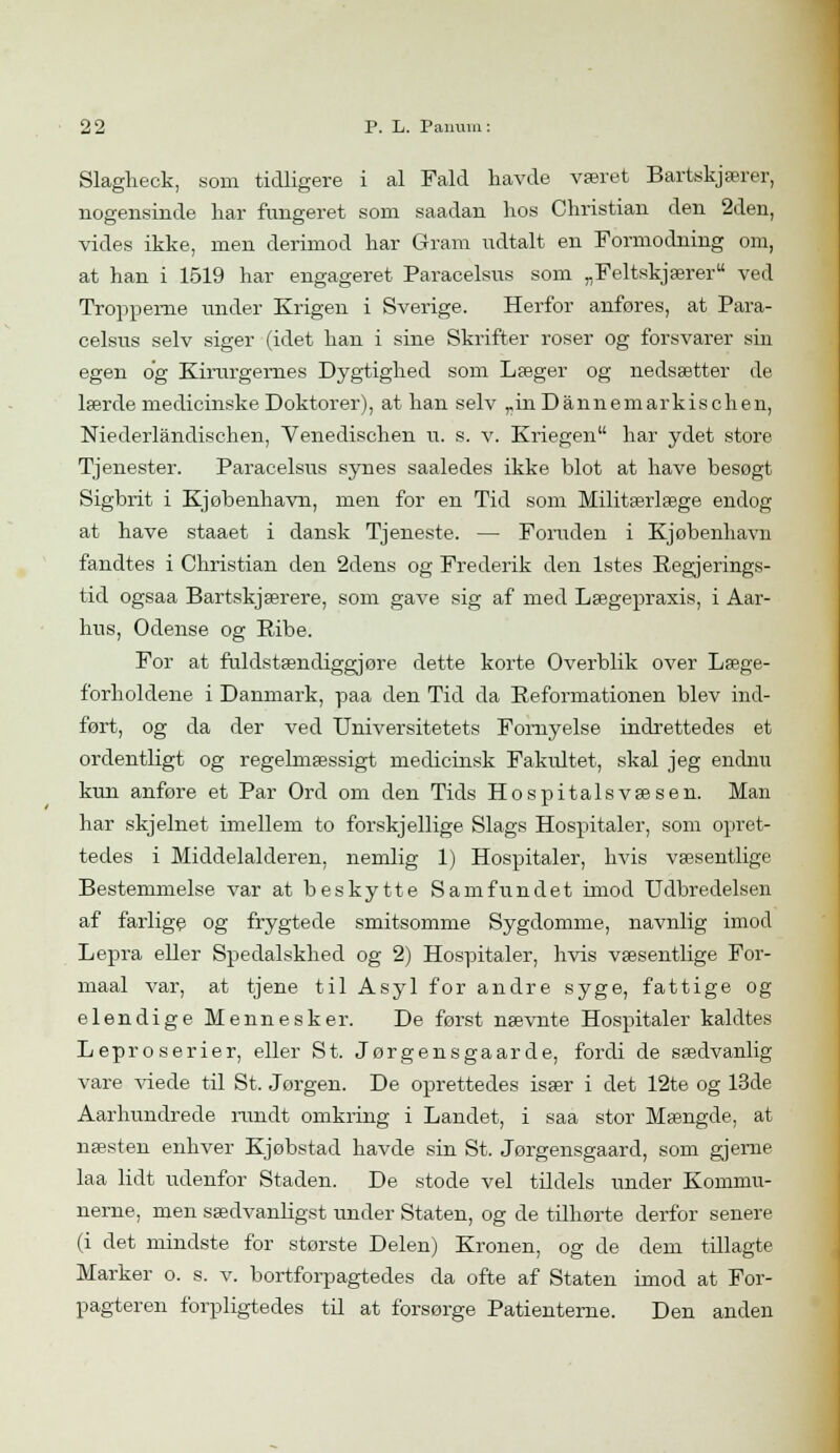 Slagheck, som tidligere i al Fald havde været Bartskjærer, nogensinde har fungeret som saadan hos Christian den 2den, vides ikke, men derimod har Gram udtalt en Formodning om, at han i 1519 har engageret Paracelsus som „Feltskjærer ved Tropperne under Krigen i Sverige. Herfor anføres, at Para- celsus selv siger (idet han i sine Skrifter roser og forsvarer sin egen og Kirurgernes Dygtighed som Læger og nedsætter de lærde medicinske Doktorer), at han selv „inDannemarkischen, Niederlåndischen, Venedischen u. s. v. Kriegen har ydet store Tjenester. Paracelsus synes saaledes ikke blot at have besogt Sigbrit i Kjøbenhavn, men for en Tid som Militærlæge endog at have staaet i dansk Tjeneste. — Foruden i Kjøbenhavn fandtes i Christian den 2dens og Frederik den 1stes Regjerings- tid ogsaa Bartskjærere, som gave sig af med Lægepraxis, i Aar- hus, Odense og Bibe. For at fuldstændiggjore dette korte Overblik over Læge- forholdene i Danmark, paa den Tid da Reformationen blev ind- ført, og da der ved Universitetets Fornyelse indrettedes et ordentligt og regelmæssigt medicinsk Fakultet, skal jeg endnu kun anføre et Par Ord om den Tids Hospitalsvæsen. Man har skjelnet imellem to forskjellige Slags Hospitaler, som opret- tedes i Middelalderen, nemlig 1) Hospitaler, hvis væsentlige Bestemmelse var at beskytte Samfundet imod Udbredelsen af farlige og frygtede smitsomme Sygdomme, navnlig imod Lepra eller Spedalskhed og 2) Hospitaler, hvis væsentlige For- maal var, at tjene til Asyl for andre syge, fattige og elendige Mennesker. De først nævnte Hospitaler kaldtes Lepr o serier, eller St. Jørgensgaarde, fordi de sædvanlig vare viede til St. Jørgen. De oprettedes især i det 12te og 13de Aarhundrede rundt omkring i Landet, i saa stor Mængde, at næsten enhver Kjøbstad havde sin St. Jørgensgaard, som gjerne laa lidt udenfor Staden. De stode vel tildels under Kommu- nerne, men sædvanligst under Staten, og de tilhørte derfor senere (i det mindste for største Delen) Kronen, og de dem tillagte Marker o. s. v. bortforpagtedes da ofte af Staten imod at For- pagteren forpligtedes til at forsørge Patienterne. Den anden