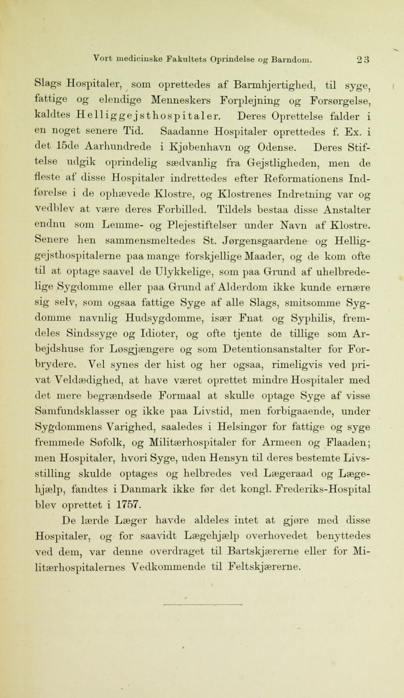 Slags Hospitaler, som oprettedes af Barmhjertighed, til syge, fattige og elendige Menneskers Forplejning og Forsørgelse, kaldtes Helliggejsthospitaler. Deres Oprettelse falder i en noget senere Tid. Saadanne Hospitaler oprettedes f. Ex. i det 15de Aarhundrede i Kjøbenhavn og Odense, Deres Stif- telse udgik oprindelig sædvanlig fra Gejstligheden, men de fleste af disse Hospitaler indrettedes efter Reformationens Ind- førelse i de ophævede Klostre, og Klostrenes Indretning var og vedblev at være deres Forbilled. Tildels bestaa disse Anstalter endnu som Lemme- og Plejestiftelser under Navn af Klostre. Senere hen sammensmeltedes St. Jørgensgaardene og Hellig- gejsthospitalerne paa mange forskjellige Maader, og de kom ofte til at optage saavel de Ulykkelige, som paa Grund af uhelbrede- lige Sygdomme eller paa Grund af Alderdom ikke kunde ernære sig selv, som ogsaa fattige Syge af alle Slags, smitsomme Syg- domme navnlig Hudsygdomme, især Fnat og Syphilis, frem- deles Sindssyge og Idioter, og ofte tjente de tillige som Ar- bejdshuse for Losgjængere og som Detentionsanstalter for For- brydere. Vel synes der hist og her ogsaa, rimeligvis ved pri- vat Veldædighed, at have været oprettet mindre Hospitaler med det mere begrændsede Formaal at skulle optage Syge af visse Samfundsklasser og ikke paa Livstid, men forbigaaende, under Sygdommens Varighed, saaledes i Helsingør for fattige og syge fremmede Søfolk, og Militærhospitaler for Armeen og Flaaden; men Hospitaler, hvori Syge, uden Hensyn til deres bestemte Livs- stilling skulde optages og helbredes ved Lægeraad og Læge- hjælp, fandtes i Danmark ikke før det kongl. Frederiks-Hospital blev oprettet i 1757. De lærde Læger havde aldeles intet at gjøre med disse Hospitaler, og for saavidt Lægehjælp overhovedet benyttedes ved dem, var denne overdraget til Bartskjærerne eller for Mi- litærhospitalemes Vedkommende td Feltskjærerne.