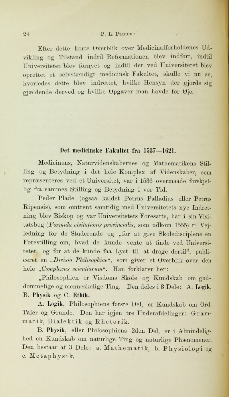 Efter dette korte Overblik over Medicinalforholdenes Ud- vikling og Tilstand indtil Reformationen blev indfort, indtil Universitetet blev fornyet og indtil der ved Universitetet blev oprettet et selvstændigt medicinsk Fakultet, skulle vi nu se, hvorledes dette blev indrettet, hvilke Hensyn der gjorde sig gjælclende derved og hvilke Opgaver man havde for Øje. Det medicinske Fakultet fra 1537—1621. Medicinens, Naturvidenskabernes og Mathematikens Stil- ling og Betydning i det hele Komplex af Videnskaber, som repræsenteres ved et Universitet, var i 1536 overmaade forskjel- lig fra sammes Stilling og Betydning i vor Tid. Peder Plade (ogsaa kaldet Petrus Palladius eller Petrus Ripensis), som omtrent samtidig med Universitetets nye Indret- ning blev Biskop og var Universitetets Foresatte, har i sin Visi- tatsbog (Formula visitationis provincialis, som udkom 1555) til Vej- ledning for de Studerende og „for at give Skoledisciplene en Forestilling om, hvad de kunde vente at finde ved Universi- tetet, og for at de kunde faa Lyst til at drage dertil, publi- ceret en „Divisio Philisophiae, som giver et Overblik over den hele „Complejcus scientiarum'-'. Han forklarer her: „Philosophien er Visdoms Skole og Kundskab om gud- dommelige og menneskelige Ting. Den deles i 3 Dele: A. Logik, B. Physik og C. Ethik. A. Logik, Philosophiens første Del, er Kundskab om Ord, Taler og Grunde. Den har igjen tre Underafdelinger: Gram- matik, Dialektik og Bhetorik. B. Physik, eller Phdosophiens 2den Del, er i Almindelig- hed en Kundskab om naturlige Ting og naturlige Phænomener. Den bestaar af 3 Dele: a. Mathematik, b. Physiologi og C. M e t a p h y s i k.