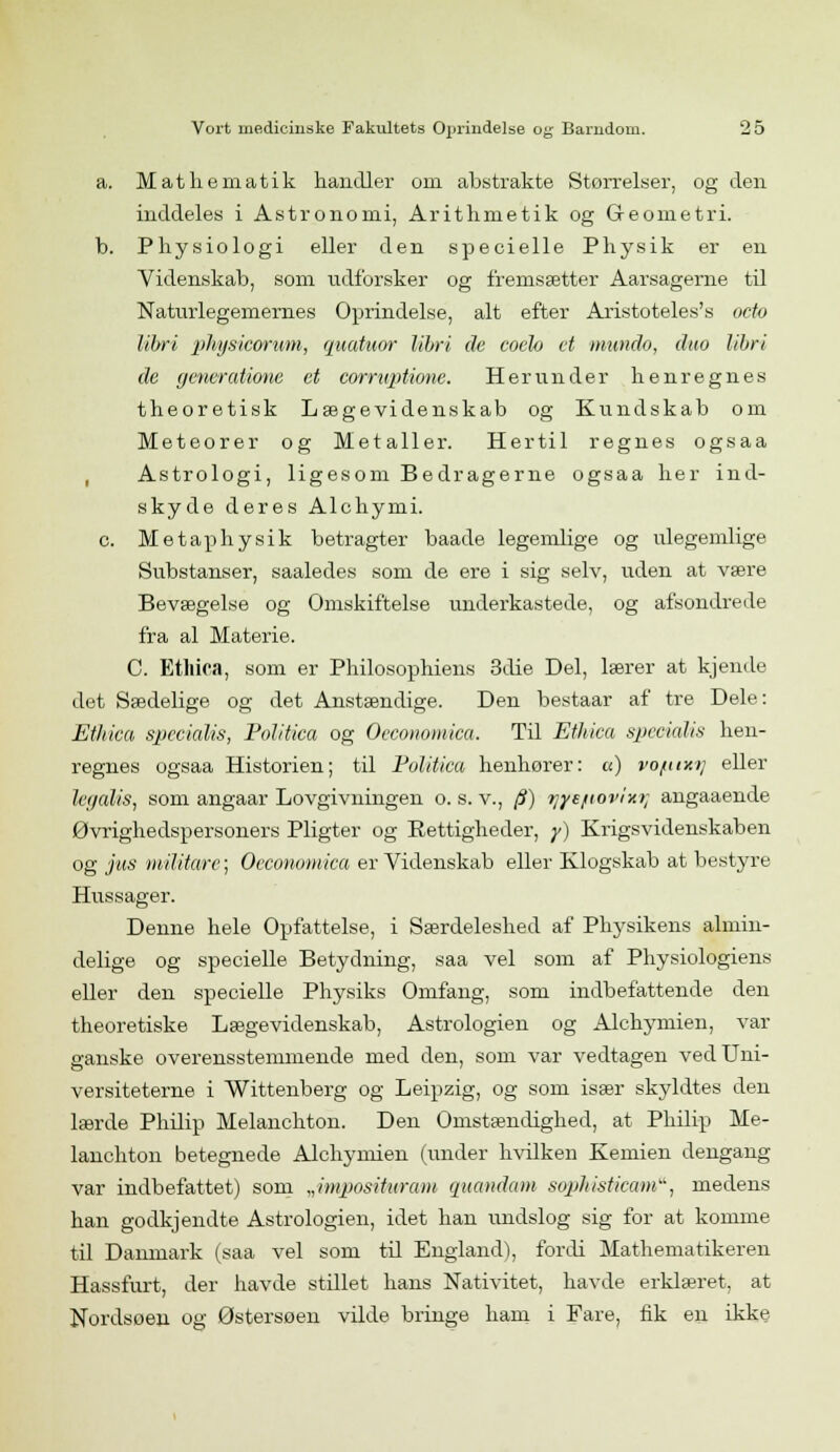 a. Mathematik handler om abstrakte Størrelser, og den inddeles i Astronomi, Arithnietik og Geometri. b. Physiologi eller den specielle Physik er en Videnskab, som udforsker og fremsætter Aarsagerne til Naturlegemernes Oprindelse, alt efter Aristoteles's octo libri phgsicorum, quatuor libri de coelo et mundo, duo libri de generatione et corruptione. Herunder henregnes theoretisk Lægevidenskab og Kundskab om Meteorer og Metaller. Hertil regnes ogsaa Astrologi, ligesom Bedragerne ogsaa her ind- skyde deres Alchymi. c. Metaphysik betragter baade legemlige og ulegemlige Substanser, saaledes som de ere i sig selv, uden at være Bevægelse og Omskiftelse underkastede, og afsondrede fra al Materie. C. Ethiea, som er Philosophiens 3die Del, lærer at kjende det Sædelige og det Anstændige. Den bestaar af tre Dele: Ethiea specialis, Politica og Oeconomica. Til Ethiea specialis hen- regnes ogsaa Historien; til Politica henhører: u) vofttxij eller legalis, som angaar Lovgivningen o. s. v., (i) ?jye/tovixi; angaaende Øvrighedspersoners Pligter og Rettigheder, y) Krigsvidenskaben og jus militarc; Oeconomica er Videnskab eller Klogskab at bestyre Hussager. Denne hele Opfattelse, i Særdeleshed af Physikens almin- delige og specielle Betydning, saa vel som af Physiologiens eller den specielle Physiks Omfang, som indbefattende den theoretiske Lægevidenskab, Astrologien og Alchymien, var ganske overensstemmende med den, som var vedtagen ved Uni- versiteterne i Wittenberg og Leipzig, og som især skyldtes den lærde Philip Melanchton. Den Omstændighed, at Philip Me- lanchton betegnede Alchymien (under hvilken Kemien dengang var indbefattet) som „imposituram quandam sophisticama, medens han godkj endte Astrologien, idet han undslog sig for at komme til Danmark (saa vel som til England), fordi Mathematikeren Hassfurt, der havde stillet hans Nativitet, havde erklæret, at Nordsoen og Østersoen vilde bringe ham i Fare, fik en ikke