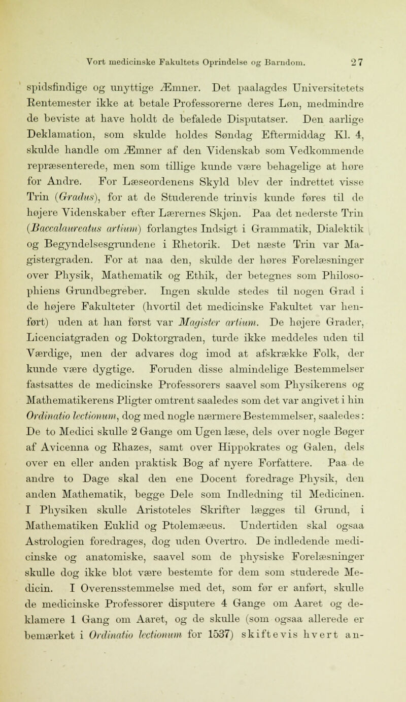 spidsfindige og unyttige Æmner. Det paalagdes Universitetets Rentemester ikke at betale Professorerne deres Løn, medmindre de beviste at have holdt de befalede Disputatser. Den aarlige Deklamation, som skulde holdes Søndag Eftermiddag Kl. 4, skulde handle om Æmner af den Videnskab som Vedkommende repræsenterede, men som tillige kunde være behagelige at hore for Andre. For Læseordenens Skyld blev der indrettet visse Trin (Grachts), for at de Studerende trinvis kunde føres til de højere Videnskaber efter Lærernes Skjon. Paa det nederste Trin (Baccalaweatus artium) forlangtes Indsigt i Grammatik, Dialektik og Begyndelsesgrundene i Ehetorik. Det næste Trin var Ma- gistergraden. For at naa den, skvdde der høres Forelæsninger over Physik, Mathematik og Ethik, der betegnes som Philoso- phiens Grundbegreber. Ingen skulde stedes til nogen Grad i de højere Fakulteter (hvortil det medieinske Fakidtet var hen- ført) uden at han først var Magister artium. De højere Grader, Licenciatgraden og Doktorgraden, turde ikke meddeles uden til Værdige, men der advares dog imod at afskrække Folk, der kunde være dygtige. Foruden disse almindelige Bestemmelser fastsattes de medicinske Professorers saavel som Physikerens og Mathematikerens Pligter omtrent saaledes som det var angivet i hin Ordinatio Irctionum, dog med nogle nærmere Bestemmelser, saaledes: De to Medici skulle 2 Gange om Ugen læse, dels over nogle Bøger af Avieenna og Bhazes, samt over Hippokrates og Galen, dels over en eller anden praktisk Bog af nyere Forfattere. Paa de andre to Dage skal den ene Docent foredrage Physik, den anden Mathematik, begge Dele som Indledning til Medicinen. I Physiken skulle Aristoteles Skrifter lægges til Grund, i Mathematiken Euklid og Ptolemæeus. Undertiden skal ogsaa Astrologien foredrages, dog uden Overtro. De indledende medi- cinske og anatomiske, saavel som de physiske Forelæsninger skulle dog ikke blot være bestemte for dem som studerede Me- dicin. I Overensstemmelse med det, som før er anført, skulle de medicinske Professorer disputere 4 Gange om Aaret og de- klamere 1 Gang om Aaret, og de skulle (som ogsaa allerede er bemærket i Ordinatio lectionum for 1537) skiftevis hvert an-
