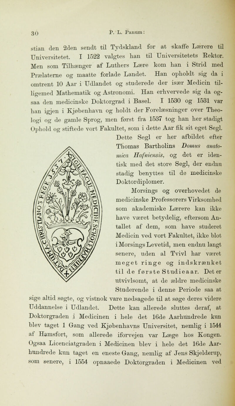 stian den 2den sendt til Tydskland for at skaffe Lærere til Universitetet. I 1522 valgtes han til Universitetets Eektor. Men som Tilhænger af Luthers Lære kom han i Strid med Prælaterne og maatte forlade Landet. Han opholdt sig da i omtrent 10 Aar i Udlandet og studerede der især Medicin til- ligemed Mathematik og Astronomi. Han erhvervede sig da og- saa den medicinske Doktorgrad i Basel. I 1530 og 1531 var han igjen i Kjøbenhavn og holdt der Forelæsninger over Theo- logi og de gamle Sprog, men forst fra 1537 tog han her stadigt Ophold og stiftede vort Fakultet, som i dette Aar fik sit eget Segl. Dette Segl er her afbildet efter Thomas Bartholins Domus anato- mien Hafniensis, og det er iden- tisk med det store Segl, der endnu stadig benyttes til de medicinske Doktordiplomer. Morsings og overhovedet de medicinske Professorers Virksomhed som akademiske Lærere kan ikke have været betydelig, eftersom An- tallet af dem, som have studeret Medicin ved vort Fakultet, ikke blot i Morsings Levetid, men endnu langt senere, uden al Tvivl har været meget ringe og indskrænket til de første Studieaar. Det er utvivlsomt, at de ældre medicinske Studerende i denne Periode saa at sige altid søgte, og vistnok vare nødsagede til at søge deres videre Uddannelse i Udlandet. Dette kan allerede sluttes deraf, at Doktorgraden i Medicinen i hele det 16de Aarhundrede kun blev taget 1 Gang ved Kjøbenhavns Universitet, nemlig i 1544 af Hamsfort, som allerede iforvejen var Læge hos Kongen. Ogsaa Licenciatgraden i Medicinen blev i hele det 16de Aar- hundrede kun taget en eneste Gang, nemlig af Jens Skjelderup, som senere, i 1554 opnaaede Doktorgraden i Medicinen ved