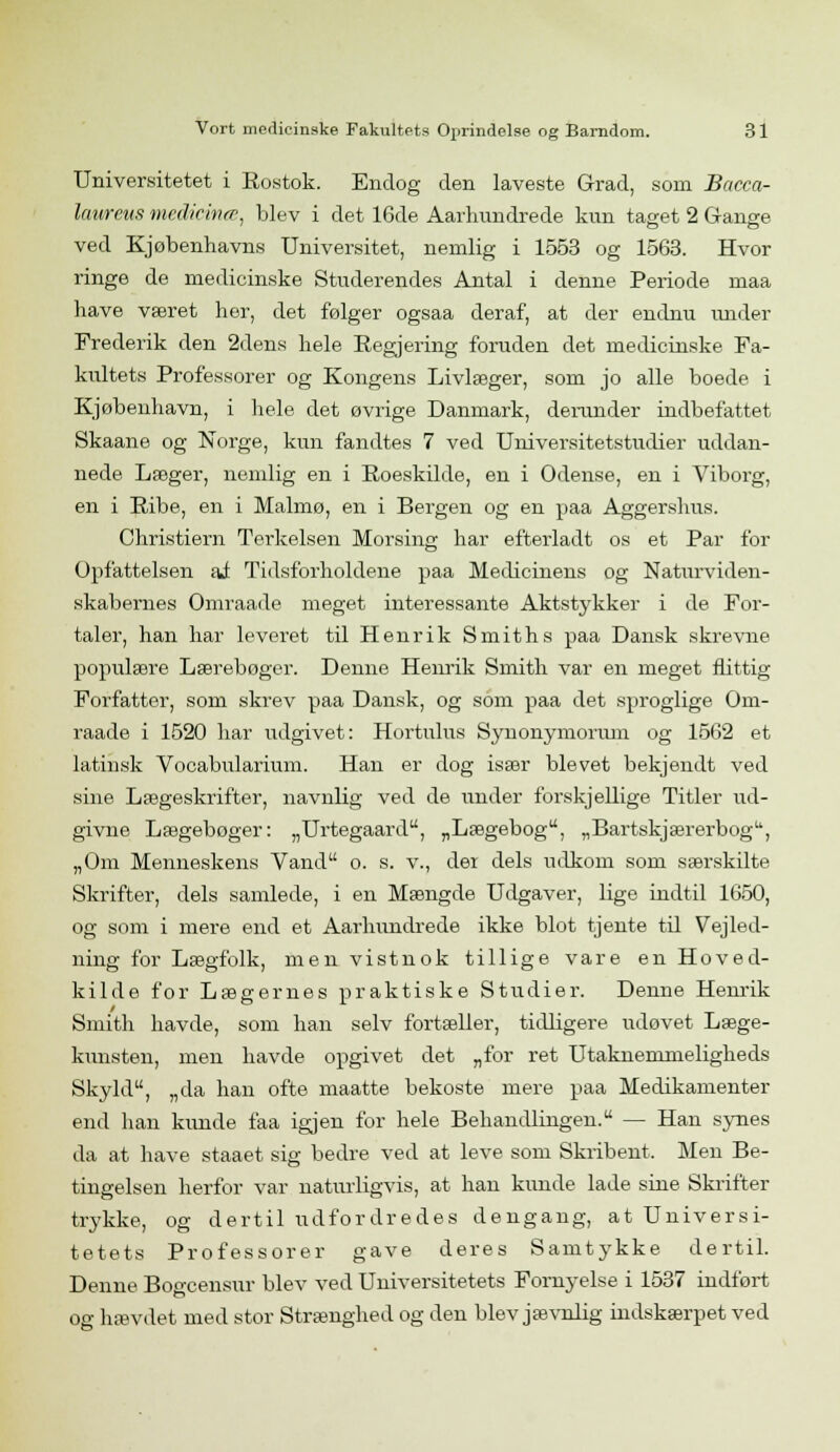 Universitetet i Rostok. Endog den laveste Grad, som Bacca- lanrcus medicinee, blev i det 16de Aarhundrede kun taget 2 Gange ved Kjøbenhavns Universitet, nemlig i 1553 og 1563. Hvor ringe de medicinske Studerendes Antal i denne Periode maa have været her, det følger ogsaa deraf, at der endnu under Frederik den 2dens hele Regjering foruden det medicinske Fa- kultets Professorer og Kongens Livlæger, som jo alle boede i Kjøbenhavn, i hele det øvrige Danmark, derunder indbefattet Skaane og Norge, kun fandtes 7 ved Universitetstudier uddan- nede Læger, nemlig en i Roeskilde, en i Odense, en i Viborg, en i Ribe, en i Malmø, en i Bergen og en paa Aggershus. Christiern Terkelsen Morsing har efterladt os et Par for Opfattelsen ai Tidsforholdene paa Medicinens og Naturviden- skabernes Omraade meget interessante Aktstykker i de For- taler, han har leveret til Henrik Smiths paa Dansk skrevne populære Lærebøger. Denne Henrik Smith var en meget flittig Forfatter, som skrev paa Dansk, og som paa det sproglige Om- raade i 1520 har udgivet: Hortulus Synonymorum og 1562 et latinsk Vocabularium. Han er dog især blevet bekjendt ved sine Lægeskrifter, navnlig ved de under forskjellige Titler ud- givne Lægebøger: „Urtegaard, „Lægebog, „Bartskjærerbog, „Om Menneskens Vand o. s. v., dei dels udkom som særskilte Skrifter, dels samlede, i en Mængde Udgaver, lige indtil 1650, og som i mere end et Aarhundrede ikke blot tjente til Vejled- ning for Lægfolk, men vistnok tillige vare en Hoved- kilde for Lægernes praktiske Studier. Denne Henrik Smith havde, som han selv fortæller, tidligere itdøvet Læge- kunsten, men havde opgivet det „for ret Utaknemmeligheds Skyld, „da han ofte maatte bekoste mere paa Medikamenter end han kunde faa igjen for hele Behandlingen. — Han synes da at have staaet sig bedre ved at leve som Skribent, Men Be- tingelsen herfor var naturligvis, at han kunde lade sine Skrifter trykke, og dertil udfordredes dengang, at Universi- tetets Professorer gave deres Samtykke dertil. Denne Bogcensur blev ved Universitetets Fornyelse i 1537 indført og hævdet med stor Strænghed og den blev jævnlig indskærpet ved