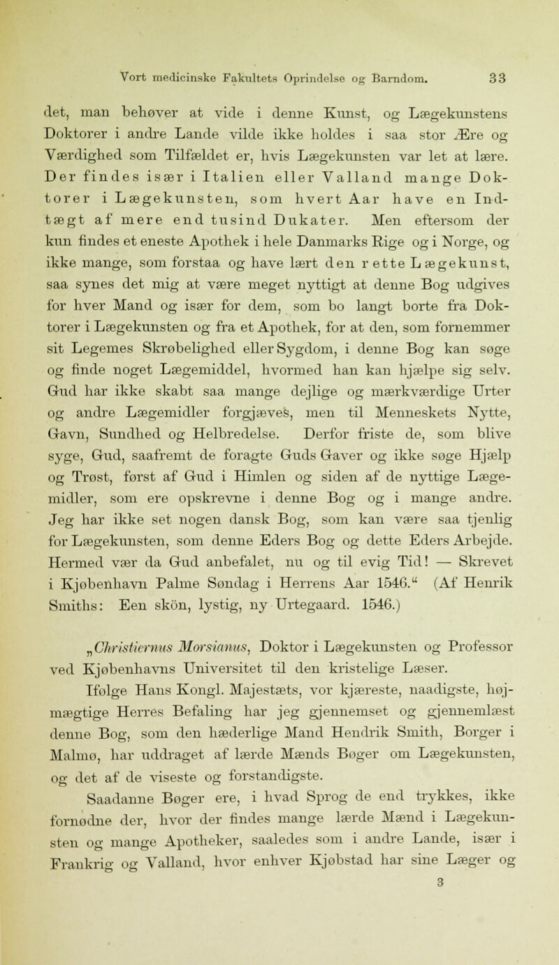 det, man behøver at vide i denne Kunst, og Lægekunstens Doktorer i andre Lande vilde ikke holdes i saa stor Ære og Værdighed som Tilfældet er, hvis Lægekunsten var let at lære. Der findes især i Italien eller Valland mange Dok- torer i Lægekunsten, som hvert Aar have en Ind- tægt af mere end tusind Dukater. Men eftersom der kun findes et eneste Apothek i hele Danmarks Rige og i Norge, og ikke mange, som forstaa og have lært den r ette Lægekunst, saa synes det mig at være meget nyttigt at denne Bog udgives for hver Mand og især for dem, som bo langt borte fra Dok- torer i Lægekunsten og fra et Apothek, for at den, som fornemmer sit Legemes Skrøbelighed eller Sygdom, i denne Bog kan søge og finde noget Lægemiddel, hvormed han kan hjælpe sig selv. Gud har ikke skabt saa mange dejlige og mærkværdige Urter og andre Lægemidler forgjæves, men til Menneskets Nytte, Gavn, Sundhed og Helbredelse. Derfor friste de, som blive syge, Gud, saafremt de foragte Guds Gaver og ikke søge Hjælp og Trøst, først af Gud i Himlen og siden af de nyttige Læge- midler, som ere opskrevne i denne Bog og i mange andre. Jeg har ikke set nogen dansk Bog, som kan være saa tjenlig for Lægekunsten, som denne Eders Bog og dette Eders Arbejde. Hermed vær da Gud anbefalet, nu og til evig Tid! — Skrevet i Kjobenhavn Palme Søndag i Herrens Aar 1546. (Af Henrik Smiths: Een skon, lystig, ny Urtegaard. 1546.) „Christiernas Morsiamts, Doktor i Lægekunsten og Professor ved Kjøbenhavns Universitet td den kristelige Læser. Ifølge Hans Kongl. Majestæts, vor kjæreste, naadigste, høj- mægtige Herres Befaling har jeg gjennemset og gjennemlæst denne Bog, som den hæderlige Mand Hendrik Smith, Borger i Malmo, har uddraget af lærde Mænds Boger om Lægekunsten, og det af de viseste og forstandigste. Saadanne Boger ere, i hvad Sprog de end trykkes, ikke fornødne der, hvor der findes mange lærde Mænd i Lægekun- sten og mange Apotheker, saaledes som i andre Lande, især i Frankrig og Valland, hvor enhver Kjobstad har sine Læger og 3