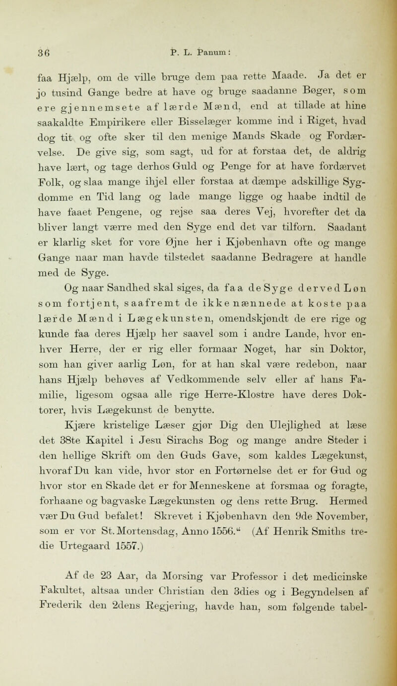 faa Hjælp, om de ville bruge dem paa rette Maade. Ja det er jo tusind Gange bedre at have og bruge saadanne Boger, som ere gjennemsete af lærde Mænd, end at tillade at hine saakaldte Empirikere eller Bisselæger komme ind i Eiget, hvad dog tit og ofte sker til den menige Mands Skade og Fordær- velse. De give sig, som sagt, ud for at forstaa det, de aldrig have lært, og tage derhos Guld og Penge for at have fordærvet Folk, og slaa mange ihjel eller forstaa at dæmpe adskillige Syg- domme en Tid lang og lade mange ligge og haabe indtil de have faaet Pengene, og rejse, saa deres Vej, hvorefter det da bliver langt værre med den Syge end det var tilforn. Saadant er klarlig sket for vore Øjne her i Kjøbenhavn ofte og mange Gange naar man havde tilstedet saadanne Bedragere at handle med de Syge. Og naar Sandhed skal siges, da fa a de Syge d er ve d L øn som fortjent, saafremt de ikke nænnede at koste paa lærde Mænd i Lægekunsten, omendskjøndt de ere rige og kunde faa deres Hjælp her saavel som i andre Lande, hvor en- hver Herre, der er rig eller formaar Noget, har sin Doktor, som han giver aarlig Løn, for at han skal være redebon, naar hans Hjælp behøves af Vedkommende selv eller af hans Fa- milie, ligesom ogsaa alle rige Herre-Klostre have deres Dok- torer, hvis Lægekunst de benytte. Kjære kristelige Læser gjør Dig den Ulejlighed at læse det 38te Kapitel i Jesu Sirachs Bog og mange andre Steder i den hellige Skrift om den Guds Gave, som kaldes Lægekunst, hvoraf Du kan vide, hvor stor en Fortørnelse det er for Gud og hvor stor en Skade det er for Menneskene at forsmaa og foragte, forhaane og bagvaske Lægekunsten og dens rette Brug. Hermed vær Du Gud befalet! Skrevet i Kjøbenhavn den 9de November, som er vor St. Mortensdag, Anno 1556.a (Af Henrik Smiths tre- die Urtegaard 1557.) Af de 23 Aar, da Morsing var Professor i det medicinske Fakidtet, altsaa under Christian den 3dies og i Begyndelsen af Frederik den 2dens Regjering, havde han, som følgende tabel-