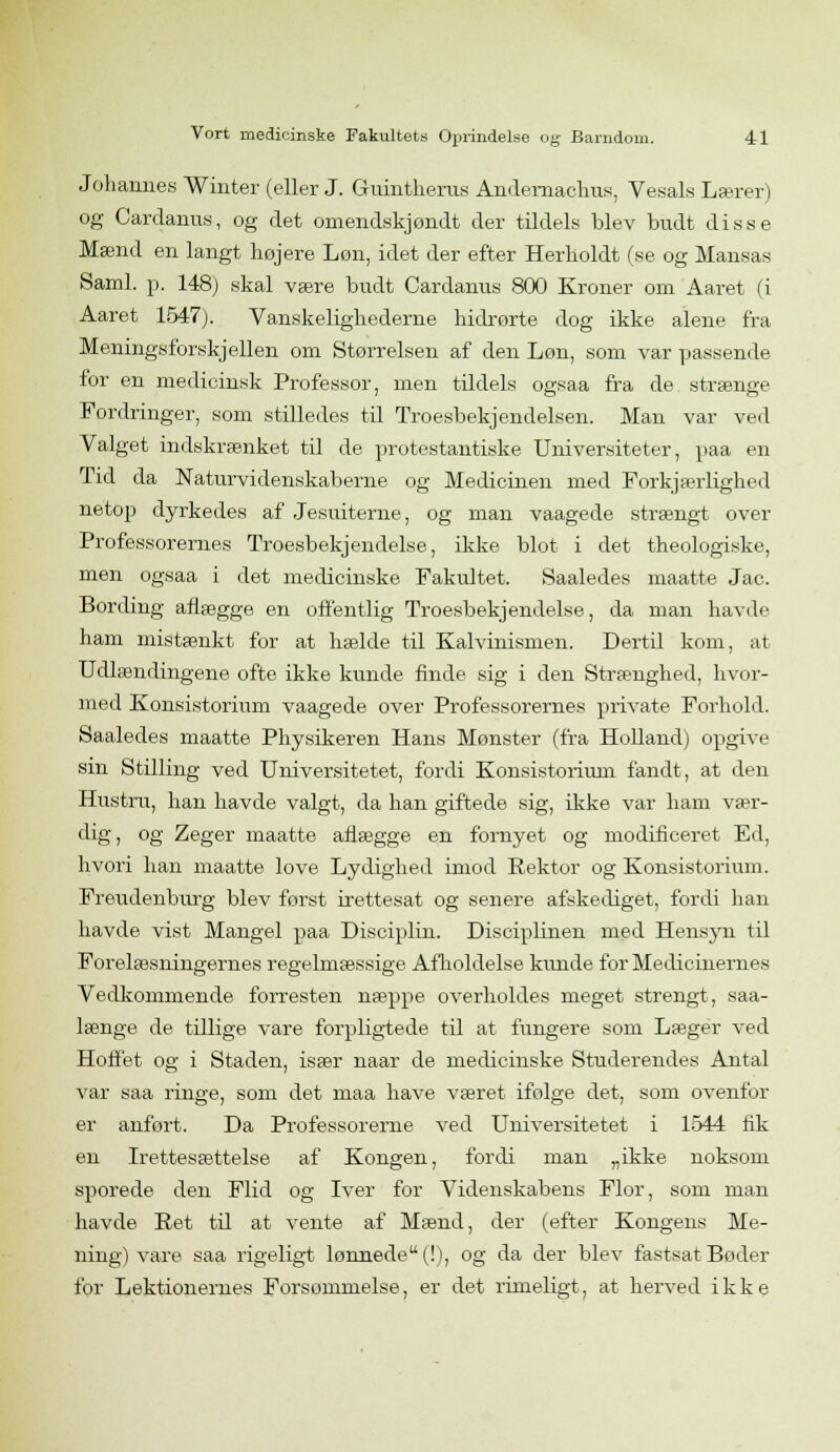 Johannes Winter (eller J. Guintherus Andernaclms, Vesals Læren og Cardanus, og det omendskjondt der tildels blev budt disse Mænd en langt højere Løn, idet der efter Herholdt (se og Mansas Saml. p. 148; skal være budt Cardanus 800 Kroner om Aaret (i Aaret 1547). Vanskelighederne hidrørte dog ikke alene fra Meningsforskjellen om Størrelsen af den Løn, som var passende for en medicinsk Professor, men tildels ogsaa fra de strænge Fordringer, som stilledes til Troesbekjendelsen. Man var ved Valget indskrænket til de protestantiske Universiteter, paa en Tid da Naturvidenskaberne og Medicinen med Forkjærligked netop dyrkedes af Jesuiterne, og man vaagede strængt over Professorernes Troesbekjendelse, ikke blot i det theologiske, men ogsaa i det medicinske Fakultet. Saaledes maatte Jac. Bording aflægge en offentlig Troesbekjendelse, da man havde ham mistænkt for at hælde til Kalvinismen. Dertil kom, at Udlændingene ofte ikke kunde finde sig i den Strænghed, hvor- med Konsistorium vaagede over Professorernes private Forhold. Saaledes maatte Physikeren Hans Mønster (fra Holland) opgive sin Stilling ved Universitetet, fordi Konsistorium fandt, at den Hustru, han havde valgt, da han giftede sig, ikke var ham vær- dig, og Zeger maatte aflægge en fornyet og modificeret Ed, hvori han maatte love Lydighed imod Rektor og Konsistorium. Freudenburg blev først irettesat og senere afskediget, fordi han havde vist Mangel paa Disciplin. Disciplinen med Hensyn til Forelæsningernes regelmæssige Afholdelse kunde for Medicinernes Vedkommende forresten næppe overholdes meget strengt, saa- længe de tillige vare forpligtede til at fungere som Læger ved Hoffet og i Staden, især naar de medicinske Studerendes Antal var saa ringe, som det maa have været ifolge det, som ovenfor er anført. Da Professorerne ved Universitetet i 1544 fik en Irettesættelse af Kongen, fordi man „ikke noksom sporede den Flid og Iver for Videnskabens Flor, som man havde Ret til at vente af Mænd, der (efter Kongens Me- ning) vare saa rigeligt lønnede (!), og da der blev fastsat Bøder for Lektionernes Forsømmelse, er det rimeligt, at herved ikke