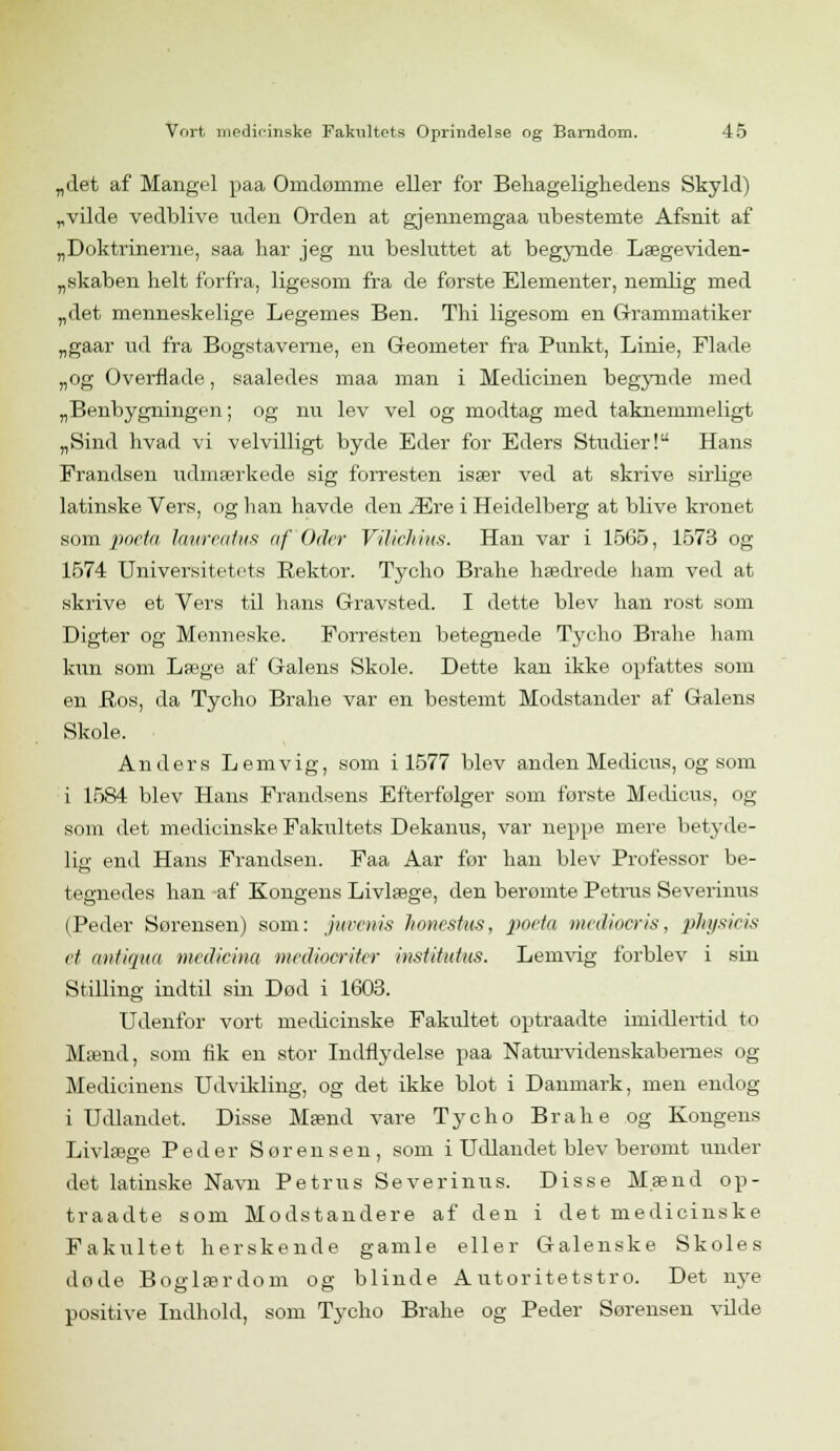 „det af Mangel paa Omdømme eller for Behagelighedens Skyld) „vilde vedblive uden Orden at gjeimemgaa ubestemte Afsnit af „Doktrinerne, saa har jeg nu besluttet at begynde Lægeviden- skaben helt forfra, ligesom fra de første Elementer, nemlig med „det menneskelige Legemes Ben. Thi ligesom en Grammatiker „gaar ud fra Bogstaverne, en Geometer fra Punkt, Linie, Flade „og Overflade, saaledes maa man i Medicinen begynde med „Benbygningen; og nu lev vel og modtag med taknemmeligt „Sind hvad vi velvilligt byde Eder for Eders Studier! Hans Frandsen udmærkede sig forresten især ved at skrive sirlige latinske Vers, og han havde den Ære i Heidelberg at blive kronet som poeta laweai/us af Oder ViUcMus. Han var i 1565, 1573 og 1574 Universitetets Rektor. Tycho Brahe hædrede ham ved at skrive et Vers til hans Gravsted. I dette blev han rost som Digter og Menneske. Forresten betegnede Tycho Brahe ham kun som Læge af Galens Skole. Dette kan ikke opfattes som en Bos, da Tycho Brahe var en bestemt Modstander af Galens Skole. Anders Lemvig, som i 1577 blev anden Medicus, og som i 1584 blev Hans Frandsens Efterfølger som første Medicus, og som det medicinske Fakultets Dekanus, var neppe mere betyde- lig end Hans Frandsen. Faa Aar for han blev Professor be- tegnedes han af Kongens Livlæge, den berømte Petrus Severinus (Peder Sørensen) som: juvenis honestus, poeta medioeris, physicis et antiqua medicina mediocriter mstitwbus. Lemvig forblev i sin Stilling indtil sin Død i 1603. Udenfor vort medicinske Fakultet optraadte imidlertid to Mænd, som fik en stor Indflydelse paa Naturvidenskabernes og Medicinens Udvikling, og det ikke blot i Danmark, men endog i Udlandet. Disse Mænd vare Tycho Brahe og Kongens Livlæge Peder Sørensen, som i Udlandet blev berømt under det latinske Navn Petrus Severinus. Disse Mænd op- traadte som Modstandere af den i det medicinske Fakultet herskende gamle eller Galenske Skoles døde Boglærdom og blinde Autoritetstro. Det nye positive Indhold, som Tycho Brahe og Peder Sørensen vilde