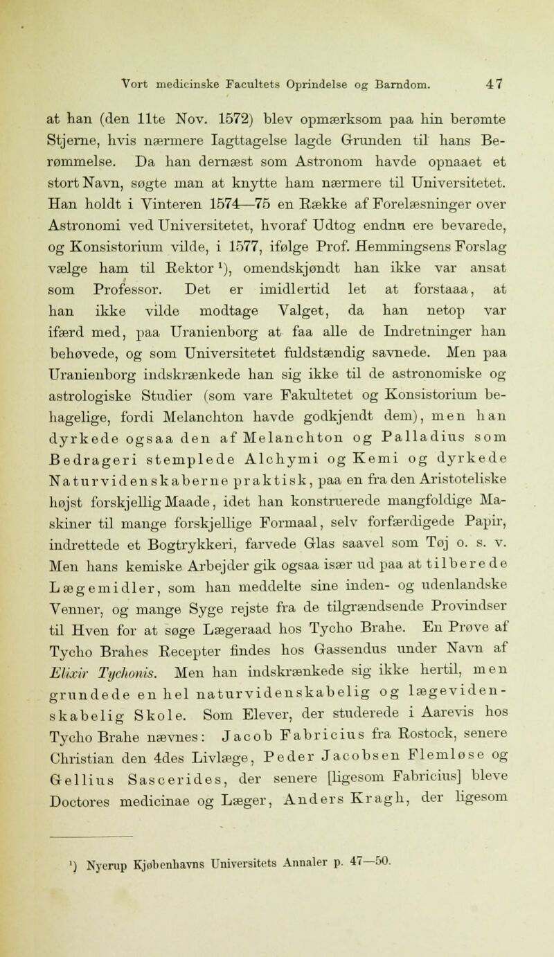 at han (den Ilte Nov. 1572) blev opmærksom paa hin berømte Stjerne, hvis nærmere Iagttagelse lagde Grunden til hans Be- rømmelse. Da han dernæst som Astronom havde opnaaet et stort Navn, søgte man at knytte ham nærmere til Universitetet. Han holdt i Vinteren 1574—75 en Række af Forelæsninger over Astronomi ved Universitetet, hvoraf Udtog endnu ere bevarede, og Konsistorium vilde, i 1577, ifølge Prof. Hemmingsens Forslag vælge ham til Rektor'), omendskjøndt han ikke var ansat som Professor. Det er imidlertid let at forstaaa, at han ikke vilde modtage Valget, da han netop var ifærd med, paa Uranienborg at faa alle de Indretninger han behøvede, og som Universitetet fuldstændig savnede. Men paa Uranienborg indskrænkede han sig ikke til de astronomiske og astrologiske Studier (som vare Fakultetet og Konsistorium be- hagelige, fordi Melanchton havde godkjendt dem), men han dyrkede ogsaa den af Melanchton og Palladius som Bedrageri stemplede Alchymi og Kemi og dyrkede Naturvidenskaberne praktisk, paa en fra den Aristoteliske højst forskjellig Maade, idet han konstruerede mangfoldige Ma- skiner til mange forskjellige Formaal, selv forfærdigede Papir, indrettede et Bogtrykkeri, farvede Glas saavel som Tøj o. s. v. Men hans kemiske Arbejder gik ogsaa især ud paa at tilbere de Lægemidler, som han meddelte sine inden- og udenlandske Venner, og mange Syge rejste fra de tilgrændsende Provindser til Hven for at søge Lægeraad hos Tycho Brahe. En Prøve af Tycho Brahes Recepter findes hos Gassendus under Navn af Elixir Tychonis. Men han indskrænkede sig ikke hertil, men grundede en hel naturvidenskabelig og lægeviden- skabelig Skole. Som Elever, der studerede i Aarevis hos Tycho Brahe nævnes: J a c o b F a b r i c i u s fra Rostock, senere Christian den 4des Livlæge, Peder Jacobsen Flemlose og Gellins Sascerides, der senere [ligesom Fabricius] bleve Doctores medicinae og Læger, Anders Kragh, der ligesom ') Nyerup Kjøbenhavns Universitets Annaler p. 47- -50.