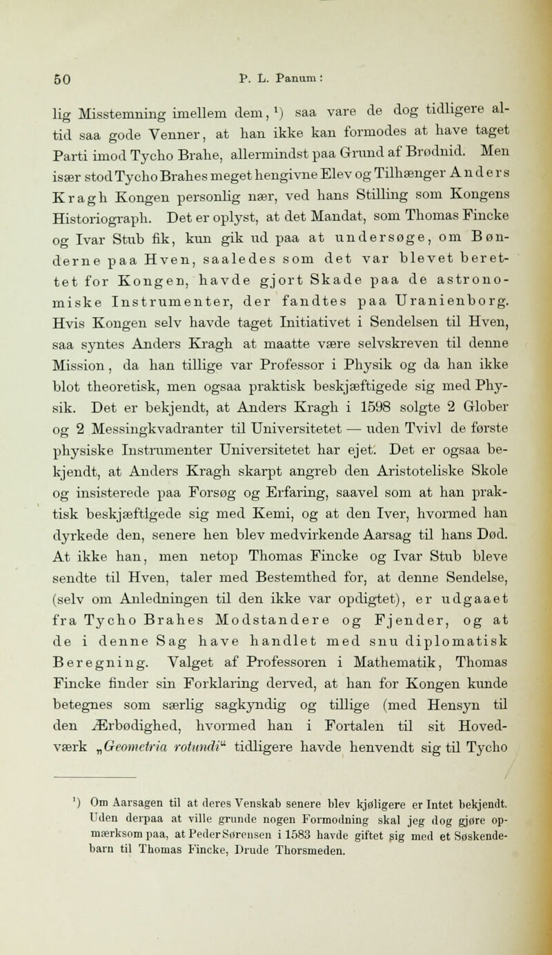 lig Misstemning imellem dem,1) saa vare de dog tidligere al- tid saa gode Venner, at lian ikke kan formodes at have taget Parti imod Tycho Brahe, allermindst paa Grund af Brødnid. Men især stod Tycho Brahes meget hengivne Elev og Tilhænger Anders Kragh Kongen personlig nær, ved hans Stilling som Kongens Historiograph. Det er oplyst, at det Mandat, som Thomas Fincke og Ivar Stub fik, kun gik ud paa at undersøge, om Bøn- derne paa Hven, saaledes som det var blevet beret- tet for Kongen, havde gjort Skade paa de astrono- miske Instrumenter, der fandtes paa Uranienborg. Hvis Kongen selv havde taget Initiativet i Sendelsen til Hven, saa syntes Anders Kragh at maatte være selvskreven til denne Mission, da han tillige var Professor i Physik og da han ikke. blot theoretisk, men ogsaa praktisk beskjæftigede sig med Phy- sik. Det er bekjendt, at Anders Kragh i 1598 solgte 2 Glober os 2 Messingkvadranter til Universitetet — uden Tvivl de første physiske Instrumenter Universitetet har ejet. Det er ogsaa be- kjendt, at Anders Kragh skarpt angreb den Aristoteliske Skole og insisterede paa Forsøg og Erfaring, saavel som at han prak- tisk beskjæftigede sig med Kemi, og at den Iver, hvormed han dyrkede den, senere hen blev medvirkende Aarsag til hans Død. At ikke han, men netop Thomas Fincke og Ivar Stub bleve sendte til Hven, taler med Bestemthed for, at denne Sendelse, (selv om Anledningen til den ikke var opdigtet), er udgaaet fra Tycho Brahes Modstandere og Fjender, og at de i denne Sag have handlet med snu diplomatisk Beregning. Valget af Professoren i Mathematik, Thomas Fincke finder sin Forklaring derved, at han for Kongen kunde betegnes som særlig sagkyndig og tdlige (med Hensyn til den Ærbødighed, hvormed han i Fortalen til sit Hoved- værk „Geometria rotundi tidligere havde henvendt sig til Tycho ') Om Aarsagen til at deres Venskab senere blev kjøligere er Intet bekjendt. Uden derpaa at ville grunde nogen Formodning skal jeg dog gjøre op- mærksom paa, at Peder Sørensen i 1583 havde giftet sig med et Søskende- barn til Thomas Fincke, Drude Thorsmeden.