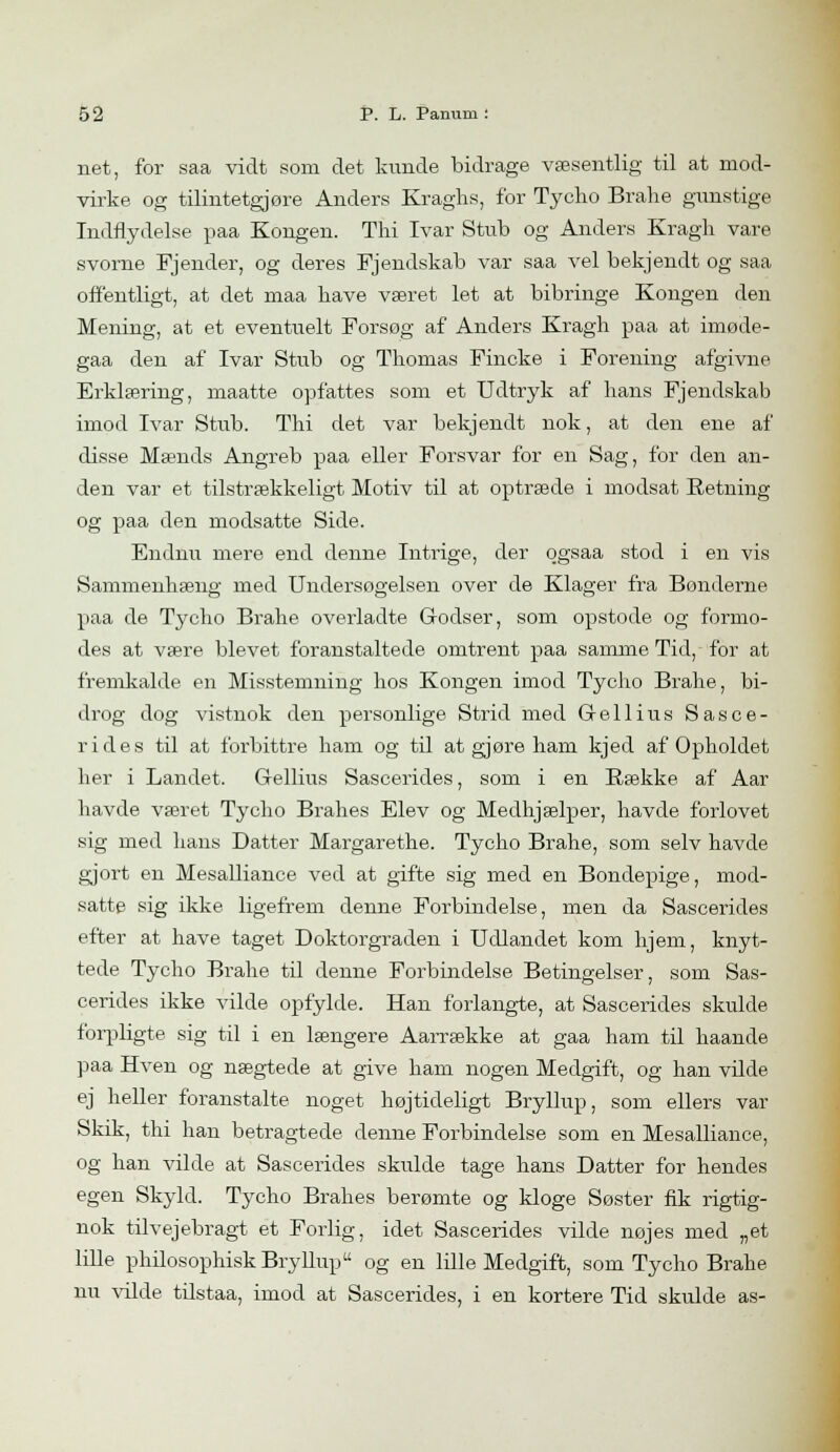 net, for saa vidt som det kunde bidrage væsentlig til at mod- virke og tilintetgjøre Anders Kraghs, for Tycho Brahe gunstige Indflydelse paa Kongen. Thi Ivar Stub og Anders Kragh vare svorne Fjender, og deres Fjendskab var saa vel bekjendt og saa offentligt, at det maa have været let at bibringe Kongen den Mening, at et eventuelt Forsøg af Anders Kragh paa at imøde- gaa den af Ivar Stub og Thomas Fincke i Forening afgivne Erklæring, maatte opfattes som et Udtryk af hans Fjendskab imod Ivar Stub. Thi det var bekjendt nok, at den ene af disse Mænds Angreb paa eller Forsvar for en Sag, for den an- den var et tilstrækkeligt Motiv til at optræde i modsat Retning og paa den modsatte Side. Endnu mere end denne Intrige, der qgsaa stod i en vis Sammenhæng med Undersøgelsen over de Klager fra Bønderne paa de Tycho Brahe overladte Godser, som opstode og formo- des at være blevet foranstaltede omtrent paa samme Tid, for at fremkalde en Misstemning hos Kongen imod Tycho Brahe, bi- drog dog vistnok den personlige Strid med G-ellius Sasce- rides til at forbittre ham og til at gjøre ham kjed af Opholdet her i Landet. G-ellius Sascerides, som i en Bække af Aar havde været Tycho Brahes Elev og Medhjælper, havde forlovet sig med hans Datter Margarethe. Tycho Brahe, som selv havde gjort en Mesalliance ved at gifte sig med en Bondepige, mod- satte sig ikke ligefrem denne Forbindelse, men da Sascerides efter at have taget Doktorgraden i Udlandet kom hjem, knyt- tede Tycho Brahe til denne Forbindelse Betingelser, som Sas- cerides ikke vilde opfylde. Han forlangte, at Sascerides skulde forpligte sig til i en længere Aarrække at gaa ham til haande paa Hven og nægtede at give ham nogen Medgift, og han vilde ej heller foranstalte noget højtideligt Bryllup, som ellers var Skik, thi han betragtede denne Forbindelse som en Mesalliance, og han vilde at Sascerides skulde tage hans Datter for hendes egen Skyld. Tycho Brahes berømte og kloge Søster fik rigtig- nok tilvejebragt et Forlig, idet Sascerides vilde nøjes med „et lille philosophisk Bryllup og en lille Medgift, som Tycho Brahe nu vilde tilstaa, imod at Sascerides, i en kortere Tid skulde as-