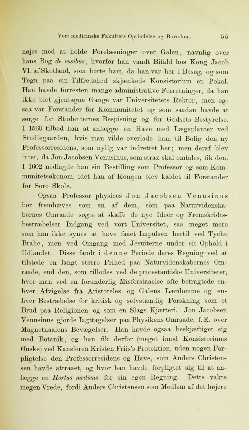 nøjes med at holde Forelæsninger over Galen, navnlig over hans Bog de ossibus, hvorfor han vandt Bifald hos Kong Jacob VI. af Skotland, som hørte ham, da han var her i Besøg, og som Tegn paa sin Tilfredshed skjænkede Konsistorium en Pokal. Han havde forresten mange administrative Forretninger, da han ikke blot gjentagne Gange var Universitetets Rektor, men og- saa var Forstander for Kommunitetet og som saadan havde at sørge for Studenternes Bespisning og for Godsets Bestyrelse. I 1560 tilbød han at anlægge en Have med Lægeplanter ved Studiegaarden, hvis man vilde overlade ham til Bolig den ny Professorresidens, som nylig var indrettet her; men deraf blev intet, da Jon Jacobsen Venusinus, som strax skal omtales, fik den. I 1602 nedlagde han sin Bestilling som Professor og som Kom- munitetsøkonom, idet han af Kongen blev kaldet til Forstander for Sorø Skole. Ogsaa Professor physices Jon Jacobsen Venusinus bør fremhæves som en af dem, som paa Naturvidenska- bernes Omraade søgte at skaffe de nye Ideer og Fremskridts- bestræbelser Indgang ved vort Universitet, saa meget mere som han ikke synes at have faaet Impulsen hertil ved Tycho Brahe, men ved Omgang med Jesuiterne under sit Ophold i Udlandet. Disse fandt i denne Periode deres Regning ved at tilstede en langt større Frihed paa Naturvidenskabernes Om- raade, end den, som tillodes ved de protestantiske Universiteter, hvor man ved en forunderlig Misforstaaelse ofte betragtede en- hver Afvigelse fra Aristoteles og Galens Lærdomme og en- hver Bestræbelse for kritisk og selvstændig Forskning som et Brud paa Religionen og som en Slags Kjætteri. Jon Jacobsen Venusinus gjorde Iagttagelser paa Physikens Omraade, f. E. over Magnetnaalens Bevægelser. Han havde ogsaa beskjæftiget sig med Botanik, og han fik derfor (meget imod Konsistoriums Ønske) ved Kansleren Kristen Friis's Protektion, uden nogen For- pligtelse den Professorresidens og Have, som Anders Christen- sen havde attraaet, og hvor han havde forpligtet sig til at an- lægge en Hortus medicus for sin egen Regning. Dette vakte megen Vrede, fordi Anders Christensen som Medlem af det højere