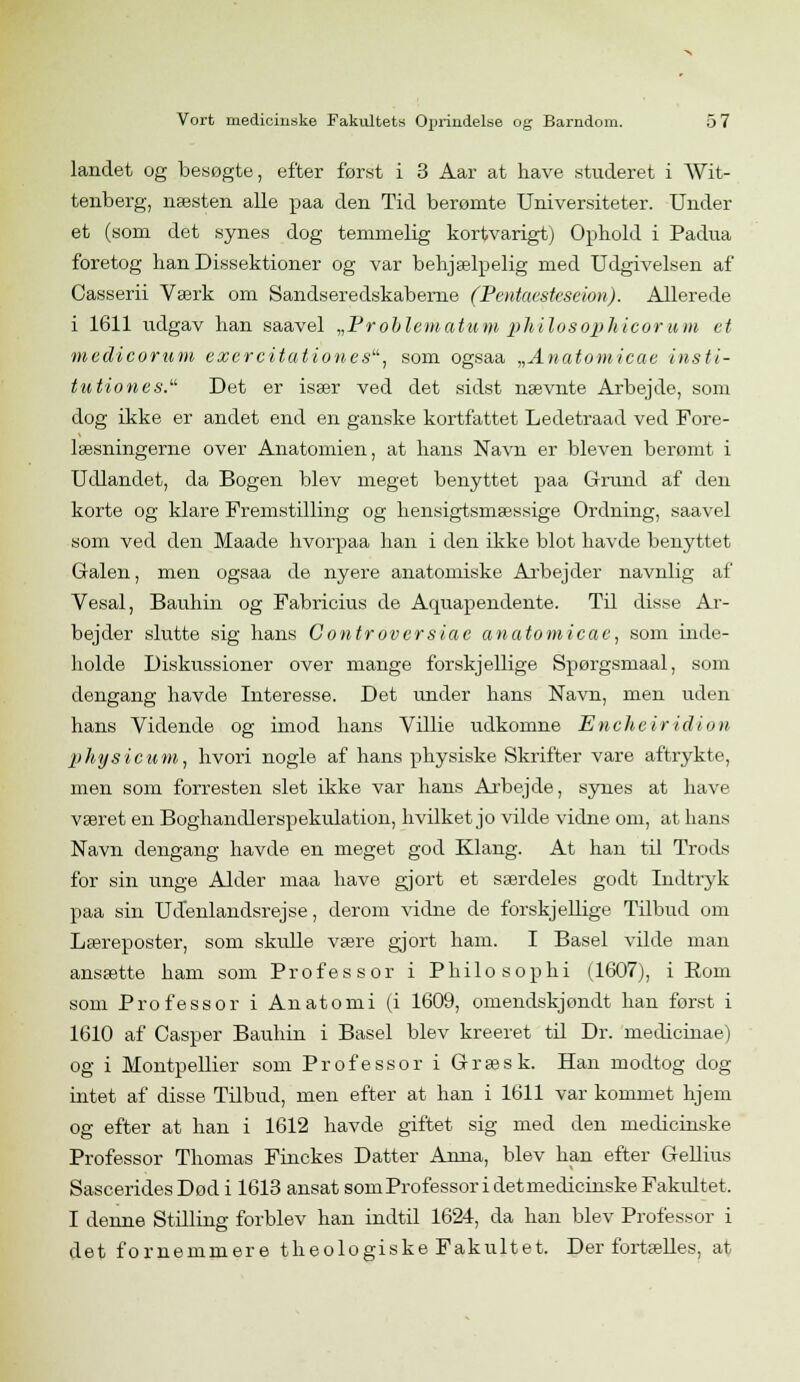 landet og besøgte, efter først i 3 Aar at have studeret i Wit- tenberg, næsten alle paa den Tid berømte Universiteter. Under et (som det synes dog temmelig kortvarigt) Ophold i Padua foretog han Dissektioner og var behjælpelig med Udgivelsen af Casserii Værk om Sandseredskabeme (Pentaesteseion). Allerede i 1611 udgav han saavel „Problematuyi philosophicorum et medicorum exercitationes, som ogsaa „Anatomicae insti- tution es. Det er især ved det sidst nævnte Arbejde, som dog ikke er andet end en ganske kortfattet Ledetraad ved Fore- læsningerne over Anatomien, at hans Navn er bleven berømt i Udlandet, da Bogen blev meget benyttet paa Grund af den korte og klare Fremstilling og hensigtsmæssige Ordning, saavel som ved den Maade hvorpaa han i den ikke blot havde benyttet Galen, men ogsaa de nyere anatomiske Arbejder navnlig af Vesal, Bauhin og Fabricius de Aquapendente. Til disse Ar- bejder slutte sig hans Controversiae anatomicae, som inde- holde Diskussioner over mange forskjellige Spørgsmaal, som dengang havde Interesse. Det under hans Navn, men uden hans Vidende og imod hans Villie udkomne Encheiridion physicutn, hvori nogle af hans physiske Skrifter vare aftrykte, men som forresten slet ikke var hans Arbejde, synes at have været en Boghaiidlerspekulation, hvilket jo vilde vidne om, at hans Navn dengang havde en meget god Klang. At han til Trods for sin unge Alder maa have gjort et særdeles godt Indtryk paa sin Udenlandsrejse, derom vidne de forskjellige Tilbud om Læreposter, som skulle være gjort ham. I Basel vilde man ansætte ham som Professor i Philosophi (1607), i Rom som Professor i Anatomi (i 1609, omendskjondt han forst i 1610 af Casper Bauhin i Basel blev kreeret til Dr. medicinae) og i Montpellier som Professor i Græsk. Han modtog dog intet af disse Tilbud, men efter at han i 1611 var kommet hjem og efter at han i 1612 havde giftet sig med den medicinske Professor Thomas Finckes Datter Anna, blev han efter Gellius Sascerid.es Død i 1613 ansat sornProfessor i detmedicinske Fakultet. I denne Stilling forblev han indtil 1624, da han blev Professor i det fornemmere theologiske Fakultet. Der fortælles, at