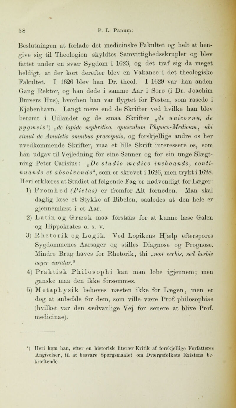 Beslutningen at forlade det medicinske Fakidtet og helt at hen- give sig til Theologien skyldtes Samvittighedsskrupler og blev fattet under en svær Sygdom i 1623, og det traf sig da meget heldigt, at der kort derefter blev en Vakance i det theologiske Fakultet. I 1626 blev han Dr. theol. I 1629 var han anden Gang Rektor, og han døde i samme Aar i Sorø (i Dr. Joachim Bursers Hus), hvorhen han var flygtet for Pesten, som rasede i Kjobenhavn. Langt mere end de Skrifter ved hvilke han blev berømt i Udlandet og de smaa Skrifter vde anicornu, de pygmeis1) „de lupide nephritico, opuscidum Physico-Medicum, ubi simul de Amuletis omnibus praecipuis, og forskjellige andre os her uvedkommende Skrifter, maa et lille Skrift interessere os, som han udgav til Vejledning for sine Sønner og for sin unge Slægt- ning Peter Carisius: „De studio medie o inchoando, conti- nuando et absolvendo, som er skrevet i 1626, men trykti 1628. Heri erklæres at Studiet af følgende Fag er nødvendigt for Læger: 1) Fromhed (Pietas) er fremfor Alt fornøden. Man skal daglig læse et Stykke af Bibelen, saaledes at den hele er gjeimemlæst i et Aar. 2) Latin og Græsk maa forstaas for at kunne læse Galen og Hippokrates o. s. v. 3) Rhetorik og Logik. Ved Logikens Hjælp efterspores Sygdommenes Aarsager og stilles Diagnose og Prognose. Mindre Brug haves for Rhetorik, thi „non verbis, sed herbis aegcr curatio-. 4) Praktisk Philosophi kan man løbe igjennem; men ganske maa den ikke forsømmes. 5) Metaphysik behøves næsten ikke for Lægen, men er dog at anbefale for dem, som ville være Prof. philosophiae (hvilket var den sædvanlige Vej for senere at blive Prof. medicinae). ') Heri kom han, efter en historisk literær Kritik af forskjellige Forfatteres Angivelser, til at besvare Spørgsmaalet om Dværgefolkets Existens be- kræftende.