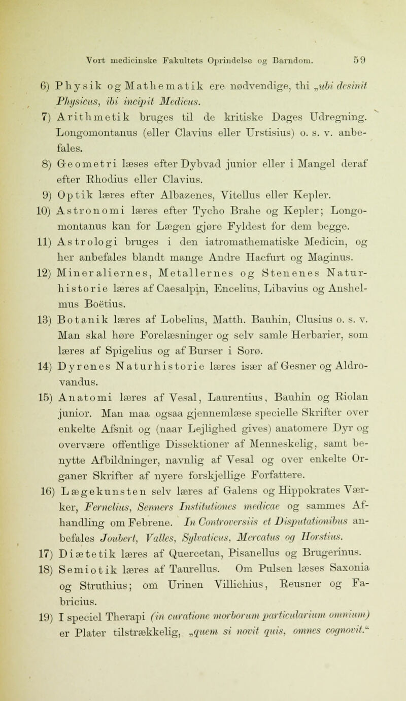 6) Physik og Mathematik ere nødvendige, thi „ubi desinit Physicus, ibi incvpit Medicus. 7) Aritlimetik brages til de kritiske Dages Udregning. Longomontanus (eller Clavius eller Urstisius) o. s. v. anbe- fales. 8) Geometri læses efter Dybvad junior eller i Mangel deraf efter Bhodius eller Clavius. 9) Optik læres efter Albazenes, Vitellus eller Kepler. 10) Astronomi læres efter Tycho Brahe og Kepler; Longo- montanus kan for Lægen gjøre Fyldest for dem begge. 11) Astrologi bruges i den iatromathematiske Medicin, og her anbefales blandt mange Andre Hacfurt og Maginus. 12) Mineraliernes, Metallernes og Stenenes Natur- historie læres af Caesalpin, Encelius, Libavius og Anshel- mus Boetius. 13) Botanik læres af Lobelius, Matth. Bauhin, Clusius o. s. v. Man skal høre Forelæsninger og selv samle Herbarier, som læres af Spigelius og af Burser i Sorø. 14) Dyrenes Naturhistorie læres især af Gesner og Aldro- vandus. 15) Anatomi læres af Vesal, Laurentius, Bauhin og Riolan junior. Man maa ogsaa gjennemlæse specielle Skrifter over enkelte Afsnit og (naar Lejlighed gives) anatomere Dyr og overvære offentlige Dissektioner af Menneskelig, samt be- nytte Afbildninger, navnlig af Vesal og over enkelte Or- ganer Skrifter af nyere forskjellige Forfattere. 16) Lægekunsten selv læres af Galens og Hippokrates Vær- ker, Femelius, Senners InsUtuUones medicae og sammes Af- handling om Febrene. In Controversiis et Disputationibus an- befales Joubert, Valks, Syhaticus, Mercatus og Horstius. 17) Diætetik læres af Quercetan, Pisanellus og Brugerinus. 18) Semiotik læres af Taurellus. Om Pidsen læses Saxonia og Struthius; om Urinen Villichius, Beusner og Fa- bricius. 19) I speciel Therapi (in cv/ratione morborumpa/rticuhrium omnium) er Piater tilstrækkelig, „quem si notrit quis, omnes cognovit.