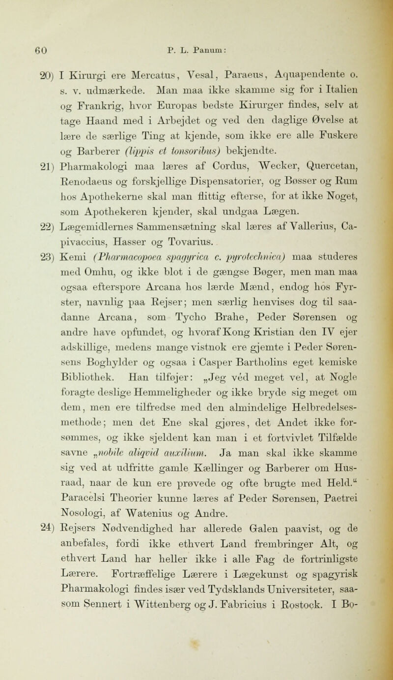 20) I Kirurgi ere Mercatus, Vesal, Paraeus, Aquapendente o. s. v. udmærkede. Man maa ikke skamme sig for i Italien og Frankrig, hvor Europas bedste Kirurger findes, selv at tage Haand med i Arbejdet og ved den daglige Øvelse at lære de særlige Ting at kjende, som ikke ere alle Fuskere og Barberer (lippis et tonsoribtts) bekjendte. 21) Pharmakologi maa læres af Cordus, Weeker, Quercetan, Eenodaeus og forskjellige Dispensatorier, og Bosser og Rum hos Apothekerne skal man flittig efterse, for at ikke Noget, som Apothekeren kjender, skal undgaa Lægen. 22) Lægemidlernes Sammensætning skal læres af Vallerius, Ca- pivaccius, Hasser og Tovarius. 23) Kemi (Pharmacopoea spagyrica c. pyrotechnica) maa studeres med Omhu, og ikke blot i de gængse Boger, men man maa ogsaa efterspore Arcana hos lærde Mænd, endog hos Fyr- ster, navnlig paa Rejser; men særlig henvises dog til saa- danne Arcana, som Tycho Brahe, Peder Sørensen og andre have opfundet, og hvoraf Kong Kristian den IV ejer adskillige, medens mange vistnok ere gjemte i Peder Søren- sens Boghylder og ogsaa i Casper Bartholins eget kemiske Bibliothek. Han tilføjer: „Jeg véd meget vel, at Nogle foragte deslige Hemmeligheder og ikke bryde sig meget om dem, men ere tilfredse med den almindelige Helbredelses- methode; men det Ene skal gjores, det Andet ikke for- sommes, og ikke sjeldent kan man i et fortvivlet Tilfælde savne „iiobilc aliqvid auxilium. Ja man skal ikke skamme sig ved at udfritte gamle Kællinger og Barberer om Hus- raad, naar de kun ere prøvede og ofte brugte med Held. Paracelsi Theorier kunne læres af Peder Sørensen, Paetrei Nosologi, af Watenius og Andre. 24) Rejsers Nødvendighed har allerede Gralen paavist, og de anbefales, fordi ikke ethvert Land frembringer Alt, og ethvert Land har heller ikke i alle Fag de fortrinligste Lærere. Fortræffelige Lærere i Lægekunst og spagyrisk Pharmakologi findes især ved Tydsklands Universiteter, saa- som Sennert i Wittenberg og J. Fabricius i Rostock. I Bo-