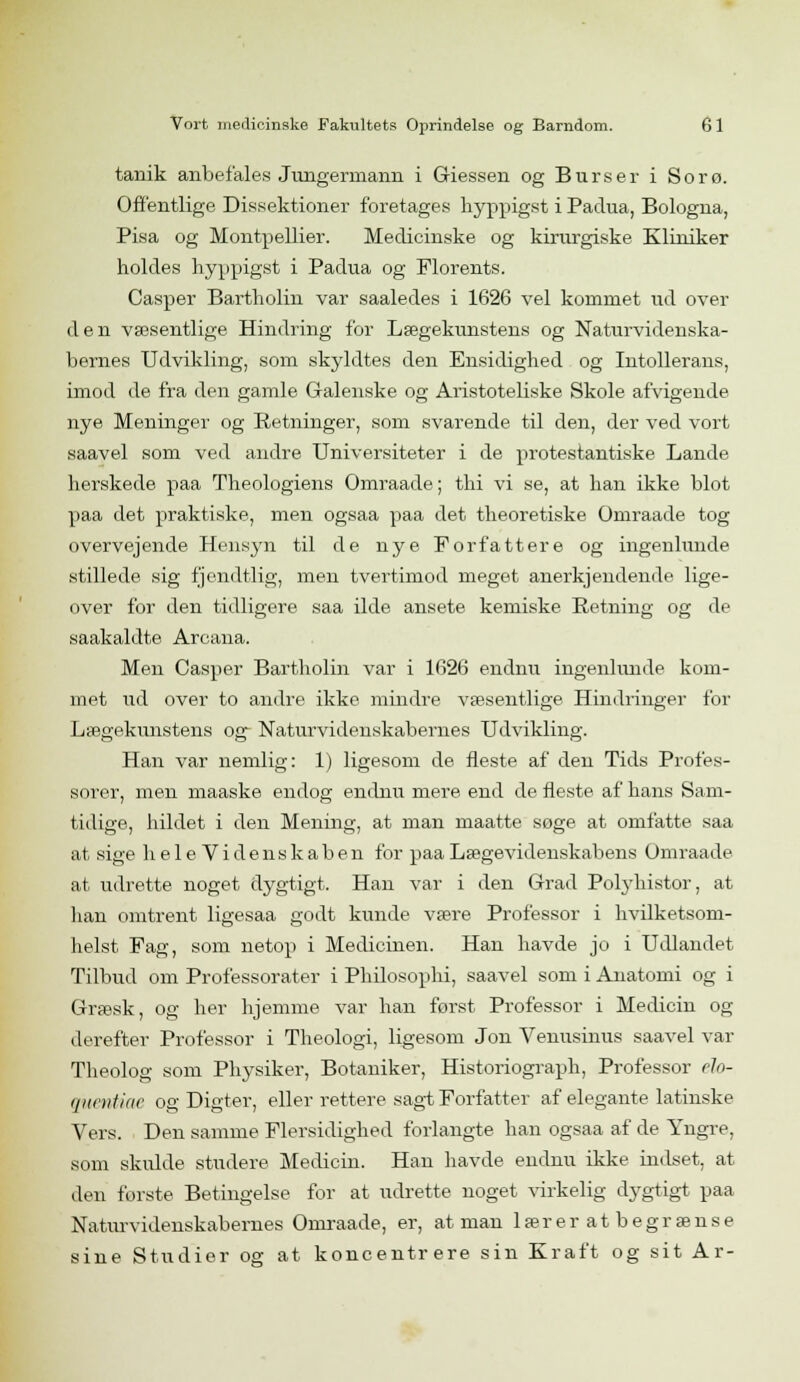 tanik anbefales Jungermann i Giessen og Burser i Sorø. Offentlige Dissektioner foretages hyppigst i Padua, Bologna, Pisa og Montpellier. Medicinske og kirurgiske Kliniker holdes hyppigst i Padua og Florents. Casper Bartholin var saaledes i 1626 vel kommet ud over den væsentlige Hindring for Lægekunstens og Naturvidenska- bernes Udvikling, som skyldtes den Ensidighed og Intollerans, imod de fra den gamle Galenske og Aristoteliske Skole afvigende nye Meninger og Retninger, som svarende til den, der ved vort saavel som ved andre Universiteter i de protestantiske Lande herskede paa Theologiens Omraade; thi vi se, at han ikke blot paa det praktiske, men ogsaa paa det theoretiske Omraade tog overvejende Hensyn til de nye Forfattere og ingenlunde stillede sig fjendtlig, men tvertimod meget anerkjendende lige- over for den tidligere saa ilde ansete kemiske Retning og de saakaldte Arcana. Men Casper Bartholin var i 1626 endnu ingenlunde kom- met ild over to andre ikke mindre væsentlige Hindringer for Lægekunstens og Naturvidenskabernes Udvikling. Han var nemlig: 1) ligesom de fleste af den Tids Profes- sorer, men maaske endog endnu mere end de fleste af hans Sam- tidige, hildet i den Mening, at man maatte søge at omfatte saa at sige heleVidenskaben for paa Lægevidenskabens Omraade at udrette noget dygtigt. Han var i den Grad Pobyhistor, at han omtrent ligesaa godt kunde være Professor i hvilketsom- helst Fag, som netop i Medicinen. Han havde jo i Udlandet Tilbud om Professorater i Philosophi, saavel som i Anatomi og i Græsk, og her hjemme var han først Professor i Medicin og derefter Professor i Theologi, ligesom Jon Venusinus saavel var Theolog som Physiker, Botaniker, Historiograph, Professor élo- quentiae og Digter, eller rettere sagt Forfatter af elegante latinske Vers. Den samme Flersidighed forlangte han ogsaa af de Yngre, som skidde studere Medicin. Han havde endnu ikke indset, at den første Betingelse for at udrette noget virkelig dygtigt paa Naturvidenskabernes Omraade, er, at man læreratbegrænse sine Studier og at koncentrere sin Kraft og sit Ar-