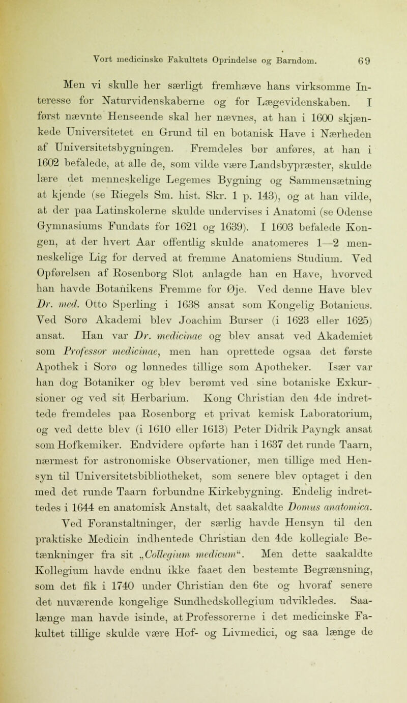 Men vi skulle her særligt fremhæve hans virksomme In- teresse for Naturvidenskaberne og for Lægevidenskaben. I først nævnte Henseende skal her nævnes, at han i 1600 skjæn- kede Universitetet en Grund til en botanisk Have i Nærheden af Universitetsbygningen. Fremdeles bor anføres, at han i 1602 befalede, at alle de, som vilde være Landsbypræster, skulde lære det menneskelige Legemes Bygning og Sammensætning at kjende (se Biegels Sm. hist. Skr. 1 p. 143), og at han vilde, at der paa Latinskolerne skulde undervises i Anatomi (se Odense Gymnasiums Fundats for 1621 og 1639). I 1603 befalede Kon- gen, at der hvert Aar offentlig skulde anatomeres 1—2 men- neskelige Lig for derved at fremme Anatomiens Studium. Ved Opførelsen af Rosenborg Slot anlagde han en Have, hvorved han havde Botanikens Fremme, for Øje. Ved denne Have blev Dr. med. Otto Sperling i 1638 ansat som Kongelig Botanicus. Ved Sorø Akademi blev Joachim Burser (i 1623 eller 1625) ansat. Han var Dr. mcdicinae og blev ansat ved Akademiet som Professor mcdicinae, men han oprettede ogsaa det første Apotliek i Sorø og lønnedes tillige som Apotheker. Især var han dog Botaniker og blev berømt ved sine botaniske Exkur- siuiier og ved sit Herbarium. Kong; Christian den 4de indret- en o tede fremdeles paa Rosenborg et privat kemisk Laboratorium, og ved dette blev (i 1610 eller 1613) Peter Didrik Payngk ansat som Hofkemiker. Endvidere opførte han i 1637 det runde Taarn, nærmest for astronomiske Observationer, men tillige med Hen- syn til Universitetsbibliotheket, som senere blev optaget i den med det runde Taarn forbundne Kirkebygning. Endelig indret- tedes i 1644 en anatomisk Anstalt, det saakaldte Domus anaiomica. Ved Foranstaltninger, der særlig havde Hensyn til den praktiske Medicin indhentede Christian den 4de kollegiale Be- tænkninger fra sit „Cottegivm medioum. Men dette saakaldte Kollegium havde endnu ikke faaet den bestemte Begrænsning, som det fik i 1740 under Christian den 6te og hvoraf senere det nuværende kongelige Sivndhedskollegium udvikledes. Saa- længe man havde isinde, at Professorerne i det medicinske Fa- kultet tillige skulde være Hof- og Livmedici, og saa længe de