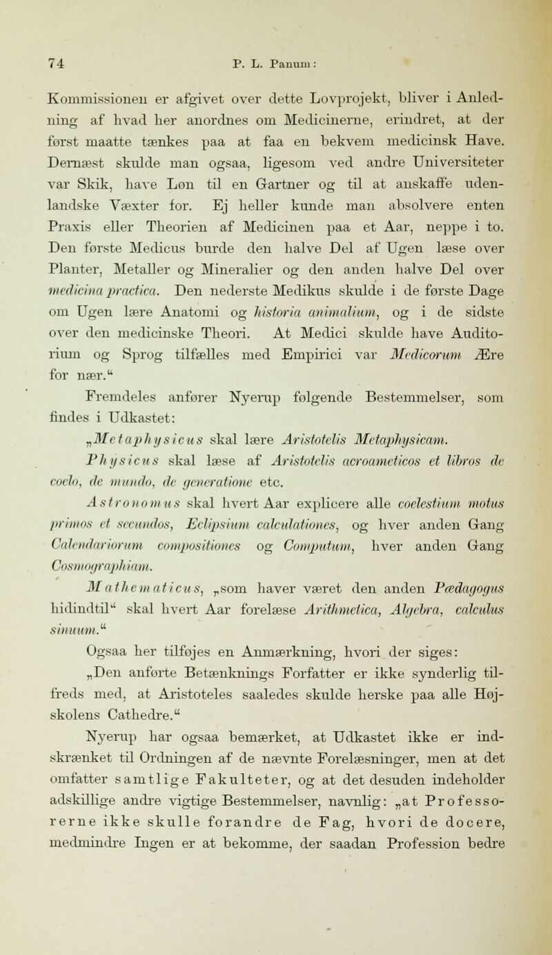Kommissionen er afgivet over dette Lovprojekt, bliver i Anled- ning af hvad lier anordnes oin Medicinerne, erindret, at der forst rnaatte tænkes paa at faa en bekvem medicinsk Have. Dernæst skulde man ogsaa, ligesom ved andre Universiteter var Skik, have Løn til en Gartner og til at anskaffe uden- landske Væxter for. Ej heller kunde man absolvere enten Praxis eller Theorien af Medicinen paa et Aar, neppe i to. Den første Medicus burde den halve Del af Ugen læse over Planter, Metaller og Mineralier og den anden halve Del over medicina practica. Den nederste Medikus skulde i de første Dage om Ugen lære Anatomi og historia animalium, og i de sidste over den medicinske Theori. At Medici skulde have Audito- rium og Sprog tilfælles med Empirici var Medicorwm Ære for nær. Fremdeles anfører Nyerup følgende Bestemmelser, som findes i Udkastet: „Metaphysicus skal lære Aristotelis Metaphysicam. Physicus skal læse af Aristotelis acroameticos et libros de coch, de mundo, de geveratioiie etc. Astronomus skal hvert Aar explicere alle coelestium motus primas et seewndos, Eclipsium cdlculationes, og hver anden Gang Cdkndariomm compositiones og Computum, hver anden Gang Cosmographiam. Mathematicus, „som haver været den anden Pædagogus hidindtil'' skal hvert Aar forelæse Arithmclica, Algebra, calcidus siinmm.u Ogsaa her tilføjes en Anmærkning, hvori der siges: „Den anførte Betænknings Forfatter er ikke synderlig til- freds med, at Aristoteles saaledes skulde herske paa alle Høj- skolens Cathedre. Nyerup har ogsaa bemærket, at Udkastet ikke er ind- skrænket til Ordningen af de nævnte Forelæsninger, men at det omfatter samtlige Fakulteter, og at det desuden indeholder adskillige andre vigtige Bestemmelser, navnlig: „at Professo- rerne ikke skulle forandre de Fag, hvori de docere, medmindre Ingen er at bekomme, der saadan Profession bedre