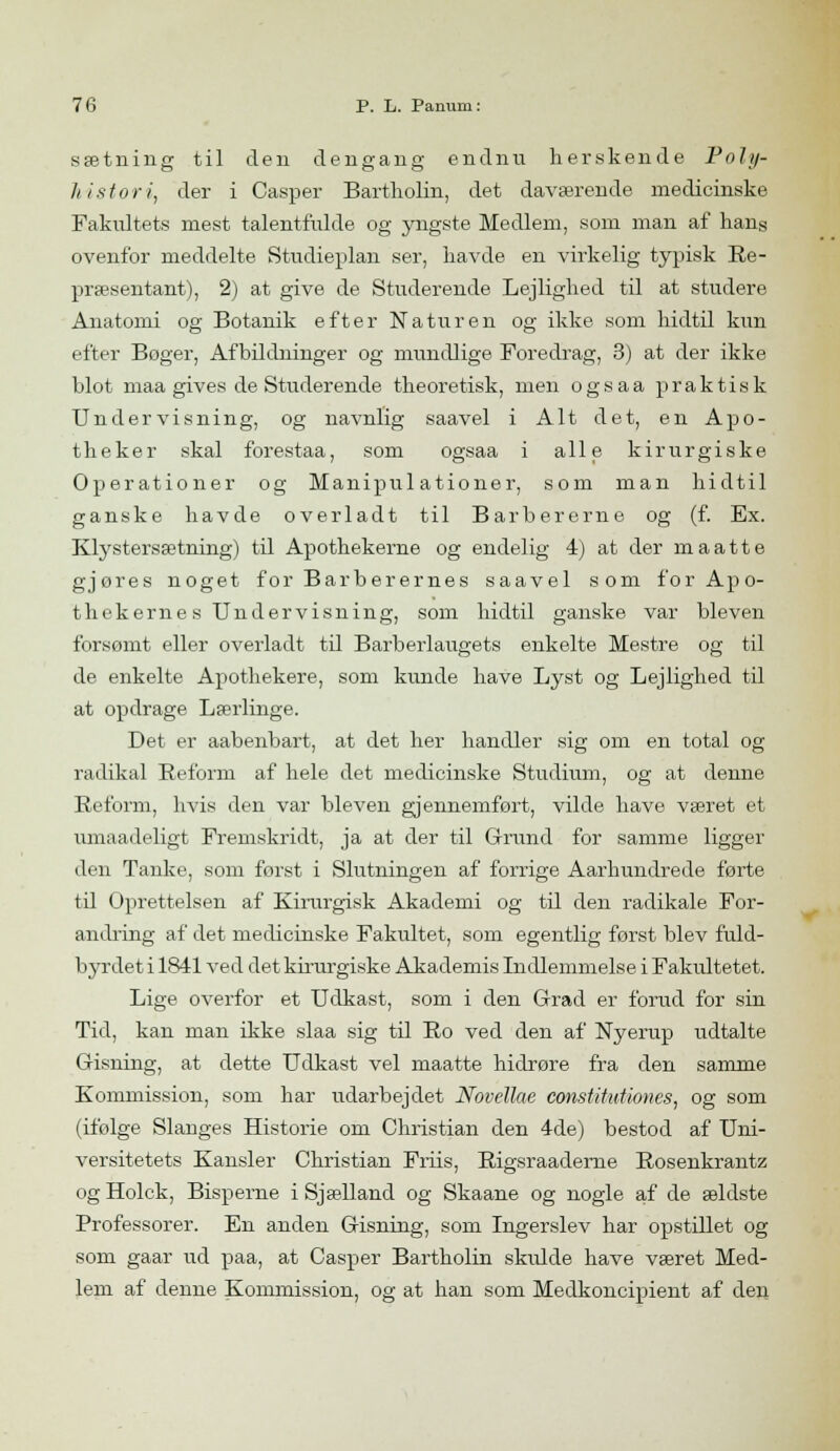 sætning til den dengang endnu herskende Poly- histor i, der i Casper Bartholin, det daværende medicinske Fakidtets mest talentfulde og yngste Medlem, som man af hans ovenfor meddelte Studieplan ser, havde en virkelig typisk Re- præsentant), 2) at give de Studerende Lejlighed til at studere Anatomi og Botanik efter Naturen og ikke som hidtil kim efter Boger, Afbildninger og mundlige Foredrag, 3) at der ikke blot maa gives de Studerende theoreti.sk, men ogsaa praktisk Undervisning, og navnlig saavel i Alt det, en Apo- theker skal forestaa, som ogsaa i alle kirurgiske Operationer og Manipulationer, som man hidtil ganske havde overladt til Barbererne og (f. Ex. Klystersætning) til Apothekerne og endelig 4) at der maatte gjores noget for Barberernes saavel som for Apo- thekernesUndervisning, som hidtil ganske var bleven forsømt eller overladt til Barberlaugets enkelte Mestre og til de enkelte Apothekere, som kunde have Lyst og Lejlighed til at opdrage Lærlinge. Det er aabenbart, at det her handler sig om en total og radikal Reform af hele det medicinske Studium, og at denne Reform, hvis den var bleven gjennemført, vilde have været et umaadeligt Fremskridt, ja at der til Grund for samme ligger den Tanke, som forst i Slutningen af forrige Aarhundrede førte til Oprettelsen af Kirargisk Akademi og til den radikale For- andring af det medicinske Fakultet, som egentlig forst blev fuld- byrdet i 1841 ved det kirurgiske Akademis Indlemmelse i Fakultetet. Lige overfor et Udkast, som i den Grad er forud for sin Tid, kan man ikke slaa sig til Ro ved den af Nyerup udtalte Gisning, at dette Udkast vel maatte hidrøre fra den samme Kommission, som har udarbejdet Novellae constitutiones, og som (ifølge Slanges Historie om Christian den 4de) bestod af Uni- versitetets Kansler Christian Friis, Rigsraaderne Rosenkrantz og Holck, Bisperne i Sjælland og Skaane og nogle af de ældste Professorer. En anden Gisning, som Ingerslev har opstillet og som gaar ud paa, at Casper Bartholin skidde have været Med- lem af denne Kommission, og at han som Medkoncipient af den