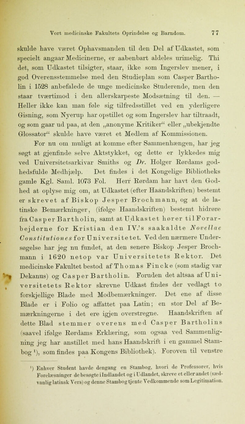 skulde have været Ophavsmanden til den Del af Udkastet, som specielt angaar Medicinerne, er aabenbart aldeles urimelig. Thi det, som Udkastet tilsigter, staar, ikke som Ingerslev mener, i god Overensstemmelse med den Studieplan som Casper Bartho- lin i 1528 anbefalede de unge medicinske Studerende, men den staar tværtimod i den allerskarpeste Modsætning til den. — Heller ikke kan man føle sig tilfredsstillet ved en yderligere Gisning, som Nyerup har opstillet og som Ingerslev har tiltraadt, og som gaar ud paa, at den „anonyme Kritiker eller „ubekjendte Glossator skulde have været et Medlem af Kommissionen. For nu om muligt at komme efter Sammenhængen, har jeg søgt at gjenfmde selve Aktstykket, og dette er lykkedes mig ved Universitetsarkivar Smiths og Dr. Holger Rordams god- hedsfulde Medhjælp. Det findes i det Kongelige Bibliotheks gamle Kgl. Saml. 1073 Fol. Herr Rørdam har havt den God- hed at oplyse mig om, at Udkastet (efter Haandskriften) bestemt er skrevet af Biskop Jesper Brochmann, og at de la- tinske Bemærkninger, (ifølge Haandskriften) bestemt hidrøre fra Casper Bartholin, samt at Udkastet hører til Forar- bejderne for Kristian den IV.'s saakaldte Novclluc Constitution es for Universitetet. Ved den nærmere Under- søgelse har jeg nu fundet, at den senere Biskop Jesper Broch- mann i 1620 netop var Universitetets Rektor. Det medicinske Fakidtet bestod af Thomas Fincke (som stadig var Dekanus) og Casper Bartholin. Foruden det altsaa af Uni- versitetets Rektor skrevne Udkast findes der vedlagt to forskjellige Blade med Modbemærkninger. Det ene af disse Blade er i Folio og affattet paa Latin; en stor Del af Be- mærkningerne i det ere igjen overstregne. Haandskriften af dette Blad stemmer overens med Casper Bartholins (saavel ifølge Rordams Erklæring, som ogsaa ved Sammenlig- ning jeg har anstillet med hans Haandskrift i en gammel Stam- bog '), som findes paa Kongens Bibliothek). Foroven til venstre ') Enhver Student havde dengang en Stambog, hvori de Professorer, hvis Forelæsninger de besøgte i Indlandet og i Udlandet, skreve et eller andet | sæd- vanlig latinsk Vers) og denne Stambog tjente Vedkommende som Legitimation.