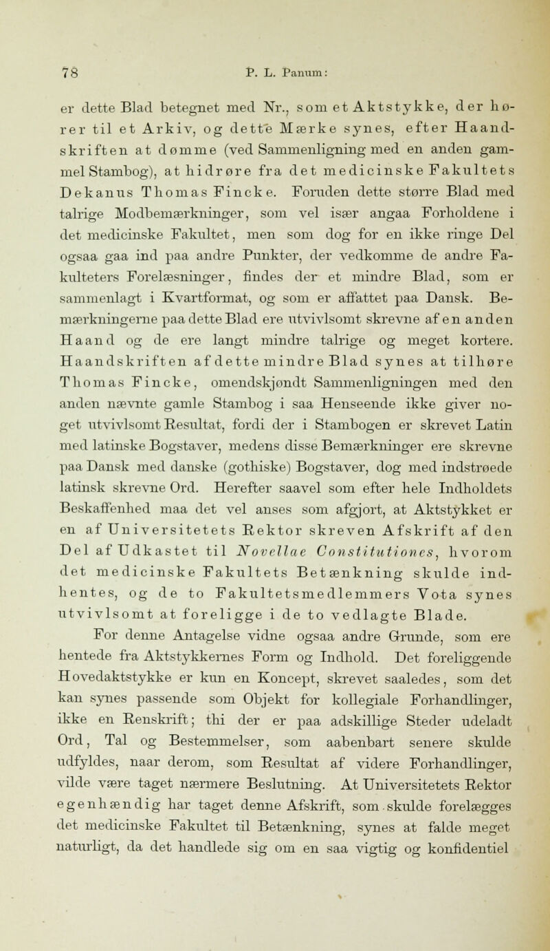 er dette Blad betegnet med Nr., som et Aktstykke, der hø- rer til et Arkiv, og dette Mærke synes, efter Haand- skriften at dømme (ved Sammenligning med en anden gam- mel Stambog), at hidrøre fra det medicinske Fakultets Dekanus Thomas Fincke. Foruden dette større Blad med talrige Modbemærkninger, som vel især angaa Forholdene i det medicinske Fakultet, men som dog for en ikke ringe Del ogsaa gaa ind paa andre Punkter, der vedkomme de andre Fa- kulteters Forelæsninger, findes der et mindre Blad, som er sammenlagt i Kvartformat, og som er affattet paa Dansk. Be- mærkningerne paa dette Blad ere utvivlsomt skrevne af en anden Ha and og de ere langt mindre talrige og meget kortere. Haandskriften af dette mindre Blad synes at tilhøre Thomas Fincke, omendskjondt Sammenligningen med den anden nævnte gamle Stambog i saa Henseende ikke giver no- get utvivlsomt Resultat, fordi der i Stambogen er skrevet Latin med latinske Bogstaver, medens disse Bemærkninger ere skrevne paa Dansk med danske (gothiske) Bogstaver, dog med indstrøede latinsk skrevne Ord. Herefter saavel som efter hele Indholdets Beskaffenhed maa det vel anses som afgjort, at Aktstykket er en af Universitetets Rektor skreven Afskrift af den Del af Udkastet til Novellae Constitationcs, hvorom det medicinske Fakultets Betænkning skulde ind- hentes, og de to Fakultetsmedlemmers Vota synes utvivlsomt at foreligge i de to vedlagte Blade. For denne Antagelse vidne ogsaa andre Grunde, som ere hentede fra Aktstykkernes Form og Indhold. Det foreliggende Hovedaktstykke er kun en Koncept, skrevet saaledes, som det kan synes passende som Objekt for kollegiale Forhandlinger, ikke en Renskrift; thi der er paa adskillige Steder udeladt Ord, Tal og Bestemmelser, som aabenbart senere skulde udfyldes, naar derom, som Resultat af videre Forhandlinger, vilde være taget nærmere Beslutning. At Universitetets Rektor egenhændig har taget denne Afskrift, som skulde forelægges det medicinske Fakultet til Betænkning, synes at falde meget naturligt, da det handlede sig om en saa vigtig og konfidentiel