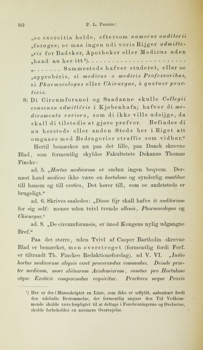 ,oc exercitia liolcle, eftersom numerus auditorii „forøges; oc maa ingen udi vorisRijger admitte- „ris for Badsker, Apotlieker eller Medicus uden „hånd nu her itt1) Sammesteds hafver studeret, eller oc „approbéris, si medicus a medicis Professoribus, si Pharmacologus eller Chirurgus, å quatuor prac- ticis. 8) Di Circumforanei og Saadanne skulle Collcgii consensu admittéris i Kjøbenhafn; bafver di me- dicamenta rariora, som di ikke ville udsijge, da skall di tilstedis at gjøre prøfver. Befindes di nu liersteds eller anden Steds her i Riget att omgaaes med Bedragerier straffis som vidbør. Hertil bemærkes nu paa det lille, paa Dansk skrevne Blad, som formentlig skyldes Fakultetets Dekanus Thomas Fincke: ad. 5. „Hortus medicorum er endnu ingen beqvem. Der- næst kand medicus ikke være en hortulano og synderlig sumtihus till hanem og till exotica, Det hører till, som oc andetsteds er brugeligt. ad. 6. Skrives saaledes: „Disse fijr skall hafve it auditorium for sig self: menes uden tvivl tvende allenis, Pharmacologus og Chirurgus. ad. 8. „De circumforaneis, er imod Kongens nylig udgangne Bref. Paa det større, uden Tvivl af Casper Bartholin skrevne Blad er bemærket, men overstreget (formentlig fordi Forf. er tiltraadt Th. Finckes Redaktionsforslag). ad V. VI. „Initio hortus medicorum aliquis esset iwocurandus commodus. Beinde prae- tcr medicum, more alienarum Acadcmiarum, sumtus pro Ilorhdano atque Exoticis comparandus requiritur. Praeterea neque Praxis l) Her er der i Manuskriptet en Linie, som ikke er udfyldt, aahenbart fordi den udeladte Bestemmelse, der formentlig angaar den Tid Vedkom- mende skulde være forpligtet til at deltage i Forelæsningerne og Øvelserne, skulde forbeholdes en nærmere Overvejelse.