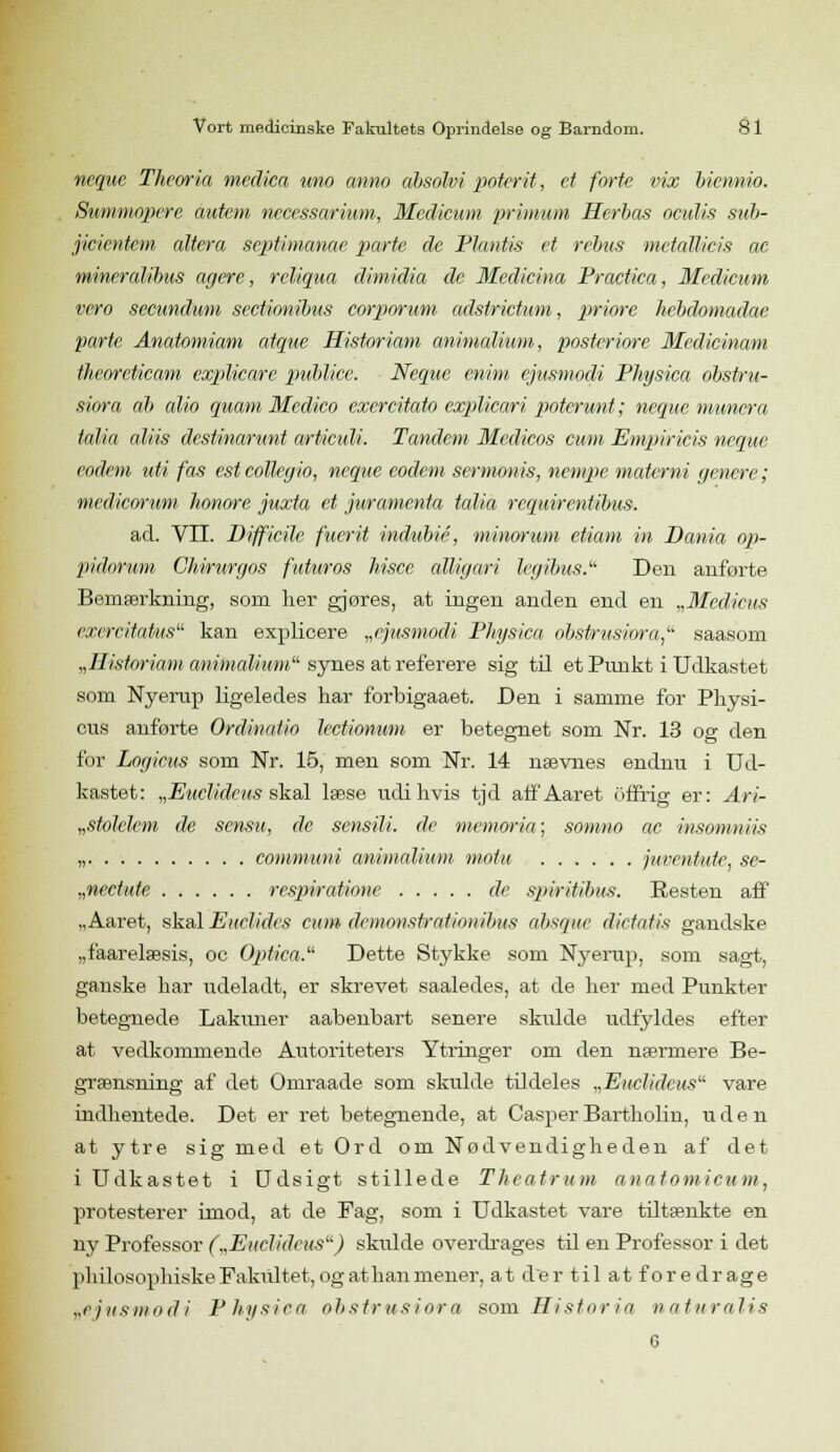 neque Theoria medica uno anno ahsolvi poterit, et forte vix biennw. Summopere autem nccessarium, Medicum primum Herbas oculis sub- jicientcm altera septimanae parte de Plantis et rebus metaMcis ae mineralibus agere, reliqua dimidia de Mcdicina Practica, Medicum vero secundum sectionibus corporum adstrictum, priore hebdomadac parte Anatomiam atque Histor iam animalium, posteriore Medicinam thcoreticam explicare publice. Neque mim ejitsmodi Physica obstru- siora ab alio ejuatn Mcdico exercitato explicari poterunt; neque muncra talia aliis destinarunt arUculi. Tandem Medicos cum Empiricis neque eodem uti fas est collegio, neque codem sermonis, nempe matemi genere; medicorum honore juxta et juramenta talia rcquirentibus. ad. VII. Difficile fuerit indubié, minorum etiam in Dania op- pidorum Ch-irurgos futuros hisce alligari legibus. Den anførte Bemærkning, som her gjøres, at ingen anden end en „Medicus cxercitatus kan explicere „ejusmodi Physica obstrusiora saasom „Ilistoriam animalium synes at referere sig til et Punkt i Udkastet som Nyerup ligeledes har forbigaaet. Den i samme for Physi- cus anførte Ordinatio lectionum er betegnet som Nr. 13 op- den for Logicus som Nr. 15, men som Nr. 14 nævnes endnu i Ud- kastet: „Euclidcus skal læse udi hvis tjd aff'Aaret offrig er: Ari- „stolelem de sensu, de sensili. de memoria; somno ae insomniis „ communi animalium motu juventutc, se- „nectute respiratione de spiritibus. Resten aff „Aaret, skul Euelides cum dcmonstralionibus absque dictatis gandske „faarelæsis, oc Optica. Dette Stykke som Nyerup, som sagt, ganske har udeladt, er skrevet saaledes, at de her med Punkter betegnede Lakuner aabenbart senere skulde udfyldes efter at vedkommende Autoriteters Ytringer om den nærmere Be- grænsning af det Omraade som skulde tildeles „Euclideus vare indhentede. Det er ret betegnende, at Casper Bartholin, uden at ytre sig med et Ord om Nødvendigheden af det i Udkastet i Udsigt stillede Theatrum anatomicum, protesterer imod, at de Fag, som i Udkastet vare tiltænkte en ny Professor („Euclidcus) sktdde overdrages til en Professor i det pliilosophiskeFakiutet, og at han mener, at der til at foredrage „cjusmodi Physica obstrusiora som Histor ia naturalis G
