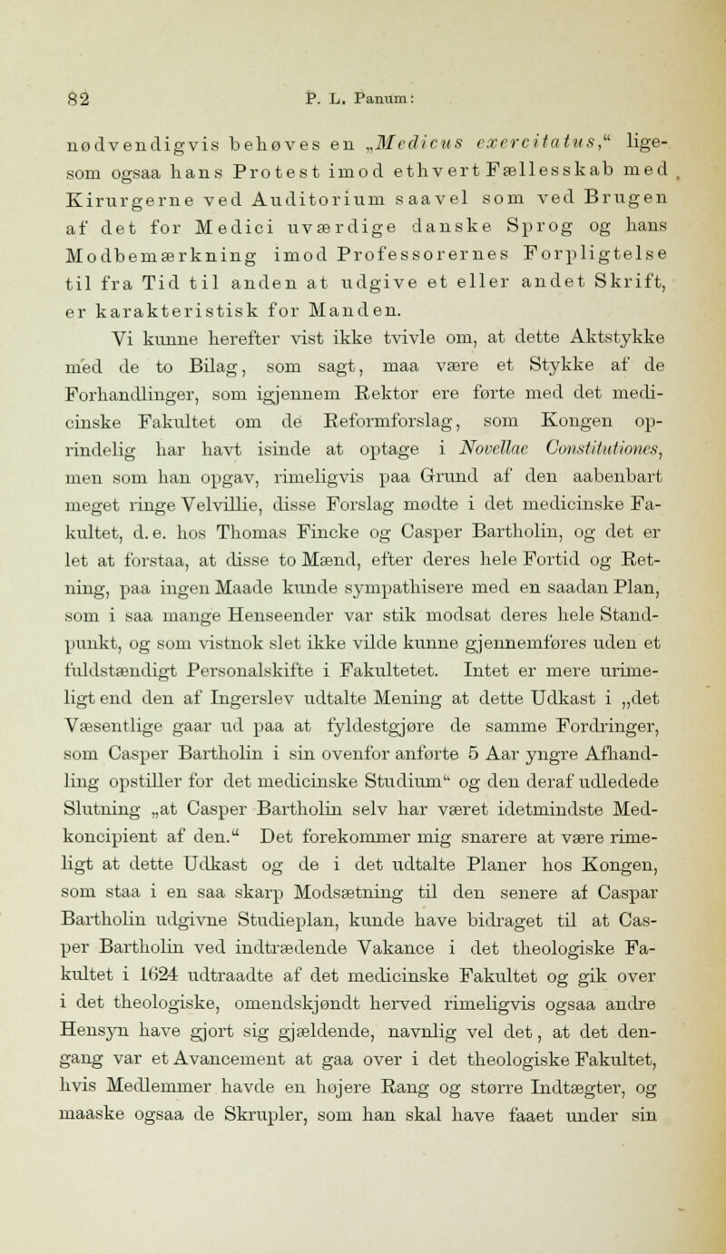 nødvendigvis behøves en „Medicus cxcrcitatus, lige- som ogsaa hans Protest imod ethvert Fællesskab med Kirurgerne ved Auditorium saavel som ved Brugen af det for Medici uværdige danske Sprog og hans Modbemærkning imod Professorernes Forpligtelse til fra Tid til anden at udgive et eller andet Skrift, er karakteristisk for Manden. Vi kunne herefter vist ikke tvivle om, at dette Aktstykke med de to Bdag, som sagt, maa være et Stykke af de Forhandlinger, som igjennem Rektor ere førte med det medi- cinske Fakultet om de Reformforslag, som Kongen op- rindelig har havt isinde at optage i Novellac Constitutiones, men som han opgav, rimeligvis paa Grund af den aabenbart meget ringe Velvillie, disse Forslag mødte i det medicinske Fa- kultet, d. e. hos Thomas Fincke og Casper Bartholin, og det er let at forstaa, at disse to Mænd, efter deres hele Fortid og Ret- ning, paa ingen Maade kunde sympathisere med en saadan Plan, som i saa mange Henseender var stik modsat deres hele Stand- punkt, og som vistnok slet ikke vilde kunne gjennemføres uden et fuldstændigt Personalskifte i Fakultetet. Intet er mere urime- ligt end den af Ingerslev udtalte Mening at dette Udkast i „det Væsentlige gaar ud paa at fyldestgjøre de samme Fordringer, som Casper Bartholin i sin ovenfor anførte 5 Aar yngre Afhand- ling opstiller for det medicinske Studium og den deraf udledede Slutning „at Casper Bartholin selv har været idetmindste Med- koncipient af den. Det forekommer mig snarere at være rime- ligt at dette Udkast og de i det udtalte Planer hos Kongen, som staa i en saa skarp Modsætning til den senere af Caspar Bartholin udgivne Studieplan, kunde have bidraget til at Cas- per Bartholin ved indtrædende Vakance i det theologiske Fa- kultet i 1624 udtraadte af det medicinske Fakultet og gik over i det theologiske, omendskjøndt herved rimeligvis ogsaa andre Hensyn have gjort sig gjældende, navnlig vel det, at det den- gang var et Avancement at gaa over i det theologiske Fakultet, hvis Medlemmer havde en højere Rang og større Indtægter, og maaske ogsaa de Skrupler, som han skal have faaet under sin
