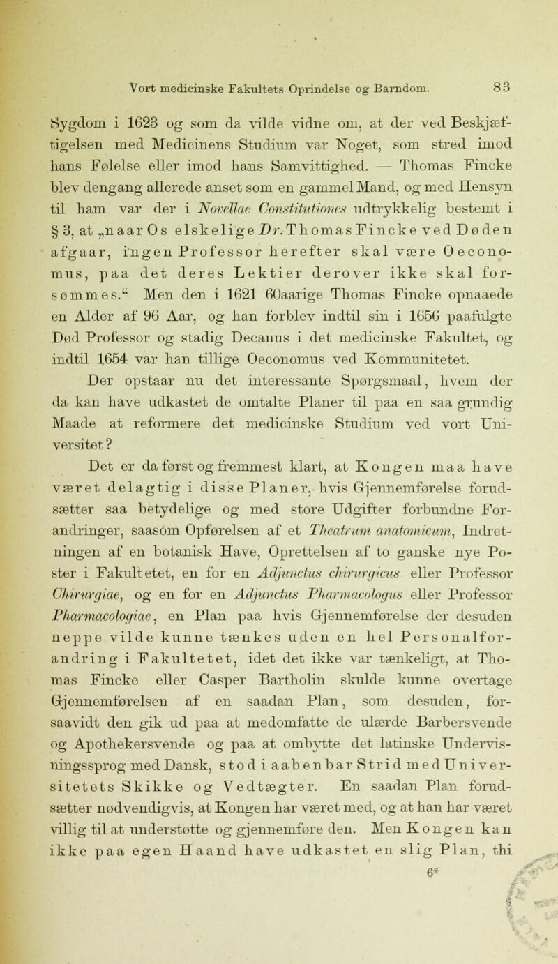 Sygdom i 1623 og som da vilde vidne om, at der ved Beskjæf- tigelsen med Medicinens Studium var Noget, som stred imod lians Følelse eller imod hans Samvittighed. — Thomas Fincke blev dengang allerede anset som en gammel Mand, og med Hensyn til ham var der i NovéUae Constitutiones udtrykkelig bestemt i §3, at „naar Os elskelige Dr.Thomas Fincke ved Do den afgaar, ingen Professor herefter skal være Oecono- mus, paa det deres Lektier derover ikke skal for- sømmes. Men den i 1621 60aarige Thomas Fincke opnaaede en Alder af 96 Aar, og han forblev indtil sin i 1656 paafulgte Død Professor og stadig Decanus i det medicinske Fakultet, og indtil 1654 var han tillige Oeconomus ved Kommunitetet. Der opstaar nu det interessante Spørgsmaal, hvem der da kan have udkastet de omtalte Planer til paa en saa grundig Maade at reformere det medicinske Studium ved vort Uni- versitet ? Det er da først og fremmest klart, at Kongen maa have været delagtig i disse Planer, hvis Gjennemførelse forud- sætter saa betydelige og med store Udgifter forbundne For- andringer, saasom Opførelsen af et Theatrum anatoniicuni, Indret- ningen af en botanisk Have, Oprettelsen af to ganske nye Po- ster i Fakultetet, en for en Adjunctus chirurgicus eller Professor Ghvrurgiae, og en for en Adjunctus Pharmacologus eller Professor Pharmacologiae, en Plan paa hvis Gjennemførelse der desuden neppe vilde kunne tænkes uden en hel Personalfor- andring i Fakultetet, idet det ikke var tænkeligt, at Tho- mas Fincke eller Casper Bartholin skulde kunne overtage Gjennemførelsen af en saadan Plan, som desuden, for- saavidt den gik ud paa at medomfatte de ulærde Barbersvende og Apothekersvende og paa at ombj^tte det latinske Undervis- ningssprog med Dansk, stodiaabenbarStridmedUniver- sitetets Skikke og Vedtægter. En saadan Plan forud- sætter nødvendigvis, at Kongen har været med, og at han har været villig til at understotte og gjennemføre den. Men Kongen kan ikke paa egen Haand have udkastet en slig Plan, thi 6*